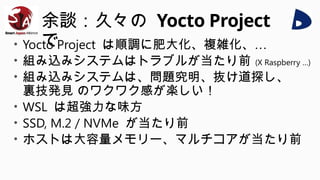 余談：久々の Yocto Project
で
• Yocto Project は順調に肥大化、複雑化、…
• 組み込みシステムはトラブルが当たり前 (X Raspberry …)
• 組み込みシステムは、問題究明、抜け道探し、
裏技発見 のワクワク感が楽しい！
• WSL は超強力な味方
• SSD, M.2 / NVMe が当たり前
• ホストは大容量メモリー、マルチコアが当たり前
 