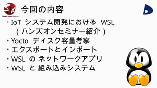 今回の内容
• IoT システム開発における WSL
（ハンズオンセミナー紹介）
• Yocto ディスク容量考察
• エクスポートとインポート
• WSL の ネットワークアプリ
• WSL と 組み込みシステム
 