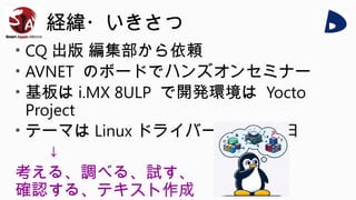 経緯・いきさつ
• CQ 出版 編集部から依頼
• AVNET のボードでハンズオンセミナー
• 基板は i.MX 8ULP で開発環境は Yocto
Project
• テーマは Linux ドライバー開発、 1 日
↓
考える、調べる、試す、
確認する、テキスト作成
 