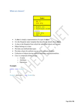 Page 10 of 45
What are classes?
 A class is simply a representation of a type of object
 It is the blueprint/ plan/ template that describe the details of an object.
 A class is the blueprint from which the individual objects are created.
 Object belongs to a class
 Provides user defined data types
 Provides a basis for uniform way to solve common problem
 Collection of objects having common attributes and functionalities.
 Class is composed of three things:
o A name
o Attributes
o Operations
Example:
public class Student
{
}
Student objStudent = new Student();
 