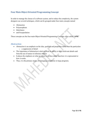 Page 12 of 45
Four Main Object Oriented Programming Concept
In order to manage the classes of a software system, and to reduce the complexity, the system
designers use several techniques, which can be grouped under four main concepts named
 Abstraction
 Polymorphism
 Inheritance
 and Encapsulation
These concepts are the four main Object Oriented Programming Concepts often called ‘APIE’
Abstraction
 Abstraction is an emphasis on the idea, qualities and properties rather than the particulars
o a suppression of detail
 The importance of abstraction is derived from its ability to hide irrelevant details and
from the use of names to reference objects
 It places the emphasis on what an object is or does rather than how it is represented or
how it works.
 Thus, it is the primary means of managing complexity in large programs.
 