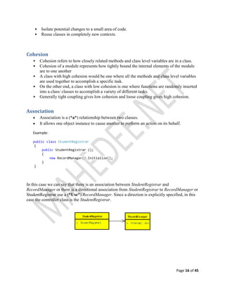 Page 16 of 45
• Isolate potential changes to a small area of code.
• Reuse classes in completely new contexts.
Cohesion
• Cohesion refers to how closely related methods and class level variables are in a class.
• Cohesion of a module represents how tightly bound the internal elements of the module
are to one another
• A class with high cohesion would be one where all the methods and class level variables
are used together to accomplish a specific task.
• On the other end, a class with low cohesion is one where functions are randomly inserted
into a class/ classes to accomplish a variety of different tasks.
• Generally tight coupling gives low cohesion and loose coupling gives high cohesion.
Association
 Association is a (*a*) relationship between two classes.
 It allows one object instance to cause another to perform an action on its behalf.
Example:
public class StudentRegistrar
{
public StudentRegistrar ();
{
new RecordManager().Initialize();
}
}
In this case we can say that there is an association between StudentRegistrar and
RecordManager or there is a directional association from StudentRegistrar to RecordManager or
StudentRegistrar use a (*Use*) RecordManager. Since a direction is explicitly specified, in this
case the controller class is the StudentRegistrar.
 