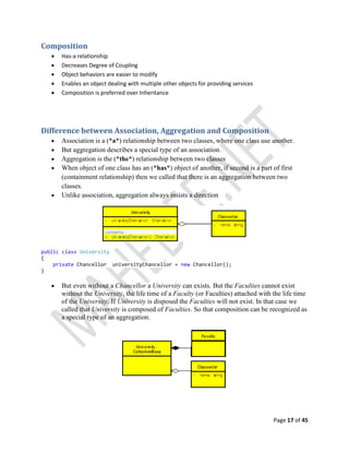 Page 17 of 45
Composition
 Has-a relationship
 Decreases Degree of Coupling
 Object behaviors are easier to modify
 Enables an object dealing with multiple other objects for providing services
 Composition is preferred over Inheritance
Difference between Association, Aggregation and Composition
 Association is a (*a*) relationship between two classes, where one class use another.
 But aggregation describes a special type of an association.
 Aggregation is the (*the*) relationship between two classes
 When object of one class has an (*has*) object of another, if second is a part of first
(containment relationship) then we called that there is an aggregation between two
classes.
 Unlike association, aggregation always insists a direction
public class University
{
private Chancellor universityChancellor = new Chancellor();
}
 But even without a Chancellor a University can exists. But the Faculties cannot exist
without the University, the life time of a Faculty (or Faculties) attached with the life time
of the University. If University is disposed the Faculties will not exist. In that case we
called that University is composed of Faculties. So that composition can be recognized as
a special type of an aggregation.
 