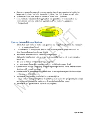 Page 18 of 45
 Same way, as another example, you can say that, there is a composite relationship in-
between a KeyValuePairCollection and a KeyValuePair. Both depend on each other.
 .Net and Java uses the Composite relation to define their Collections
 So in summary, we can say that aggregation is a special kind of an association and
composition is a special kind of an aggregation. (Association->Aggregation-
>Composition)
Abstraction and Generalization
 Abstraction is an emphasis on the idea, qualities and properties rather than the particulars
o A suppression of detail
 The importance of abstraction is derived from its ability to hide irrelevant details and
from the use of names to reference objects
 Abstraction is essential in the construction of programs.
 It places the emphasis on what an object is or does rather than how it is represented or
how it works.
 It is used to manage complexity in large programs.
 In a sentences - abstraction reduces complexity by hiding irrelevant detail
 Generalization reduces complexity by replacing multiple entities which perform similar
functions with a single construct.
 Generalization is the broadening of application to encompass a larger domain of objects
of the same or different type.
 It places the emphasis on the similarities between objects.
 Thus, it helps to manage complexity by collecting individuals into groups and providing a
representative which can be used to specify any individual of the group.
 Abstraction and generalization are often used together.
 