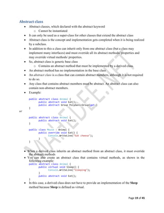 Page 19 of 45
Abstract class
 Abstract classes, which declared with the abstract keyword
o Cannot be instantiated
 It can only be used as a super-class for other classes that extend the abstract class
 Abstract class is the concept and implementation gets completed when it is being realized
by a subclass.
 In addition to this a class can inherit only from one abstract class (but a class may
implement many interfaces) and must override all its abstract methods/ properties and
may override virtual methods/ properties.
 So, abstract class is generic base class
o Contains an abstract method that must be implemented by a derived class.
 An abstract method has no implementation in the base class
 An abstract class is a class that can contain abstract members, although it is not required
to do so.
 Any class that contains abstract members must be abstract. An abstract class can also
contain non-abstract members.
 Example:
public abstract class Animal {
public abstract void Eat();
public abstract Group PolyGenicGroup{get;}
}
or
public abstract class Animal {
public abstract void Eat();
}
public class Mouse : Animal {
public override void Eat() {
Console.WriteLine("Eat cheese");
}
}
 When a derived class inherits an abstract method from an abstract class, it must override
the abstract methods
 You can also create an abstract class that contains virtual methods, as shown in the
following example:
public abstract class Animal {
public virtual void Sleep() {
Console.WriteLine("Sleeping");
}
public abstract void Eat();
}
 In this case, a derived class does not have to provide an implementation of the Sleep
method because Sleep is defined as virtual.
 