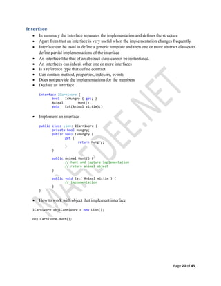 Page 20 of 45
Interface
 In summary the Interface separates the implementation and defines the structure
 Apart from that an interface is very useful when the implementation changes frequently
 Interface can be used to define a generic template and then one or more abstract classes to
define partial implementations of the interface
 An interface like that of an abstract class cannot be instantiated.
 An interfaces can inherit other one or more interfaces
 Is a reference type that define contract
 Can contain method, properties, indexers, events
 Does not provide the implementations for the members
 Declare an interface
interface ICarnivore {
bool IsHungry { get; }
Animal Hunt();
void Eat(Animal victim);}
 Implement an interface
public class Lion: ICarnivore {
private bool hungry;
public bool IsHungry {
get {
return hungry;
}
}
public Animal Hunt() {
// hunt and capture implementation
// return animal object
}
public void Eat( Animal victim ) {
// implementation
}
}
 How to work with object that implement interface
ICarnivore objICarnivore = new Lion();
objICarnivore.Hunt();
 
