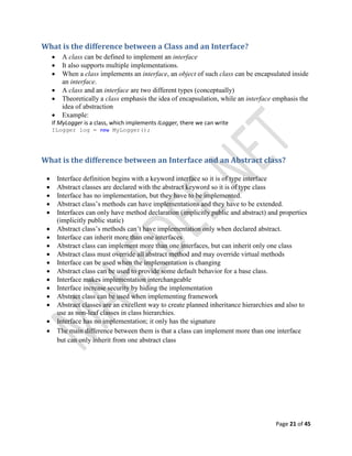 Page 21 of 45
What is the difference between a Class and an Interface?
 A class can be defined to implement an interface
 It also supports multiple implementations.
 When a class implements an interface, an object of such class can be encapsulated inside
an interface.
 A class and an interface are two different types (conceptually)
 Theoretically a class emphasis the idea of encapsulation, while an interface emphasis the
idea of abstraction
 Example:
If MyLogger is a class, which implements ILogger, there we can write
ILogger log = new MyLogger();
What is the difference between an Interface and an Abstract class?
 Interface definition begins with a keyword interface so it is of type interface
 Abstract classes are declared with the abstract keyword so it is of type class
 Interface has no implementation, but they have to be implemented.
 Abstract class’s methods can have implementations and they have to be extended.
 Interfaces can only have method declaration (implicitly public and abstract) and properties
(implicitly public static)
 Abstract class’s methods can’t have implementation only when declared abstract.
 Interface can inherit more than one interfaces
 Abstract class can implement more than one interfaces, but can inherit only one class
 Abstract class must override all abstract method and may override virtual methods
 Interface can be used when the implementation is changing
 Abstract class can be used to provide some default behavior for a base class.
 Interface makes implementation interchangeable
 Interface increase security by hiding the implementation
 Abstract class can be used when implementing framework
 Abstract classes are an excellent way to create planned inheritance hierarchies and also to
use as non-leaf classes in class hierarchies.
 Interface has no implementation; it only has the signature
 The main difference between them is that a class can implement more than one interface
but can only inherit from one abstract class
 