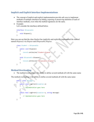 Page 22 of 45
Implicit and Explicit Interface Implementations
 The concept of implicit and explicit implementation provide safe way to implement
methods of multiple interfaces by hiding, exposing or preserving identities of each of
interface methods, even when the method signatures are the same.
 Example:
Let's consider the interfaces defined below.
interface IDisposable
{
void Dispose();
}
Here you can see that the class Student has implicitly and explicitly implemented the method
named Dispose() via Dispose and IDisposable.Dispose.
class Student : IDisposable
{
public void Dispose()
{
Console.WriteLine("Student.Dispose");
}
void IDisposable.Dispose()
{
Console.WriteLine("IDisposable.Dispose");
}
}
Method Overloading
 The method overloading is the ability to define several methods all with the same name
The method overloading is the ability to define several methods all with the same name
public class MyLogger
{
public void LogError(Exception e)
{
// Implementation goes here
}
public bool LogError(Exception e, string message)
{
// Implementation goes here
}
}
 