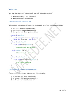 Page 25 of 45
What is SRP?
SRP says "Every software module should have only one reason to change".
 Software Module – Class, Function etc.
 Reason to change - Responsibility
Solutions which will not Violate SRP
Now it’s up to us how we achieve this. One thing we can do is create three different classes
1. Employee – Contains Properties (Data)
2. EmployeeDB – Does database operations
3. EmplyeeReport – Does report related tasks
public class Employee
{
public string EmployeeName { get; set; }
public int EmployeeNo { get; set; }
}
public class EmployeeDB
{
public void Insert(Employee e)
{
//Database Logic written here
}
public Employee Select()
{
//Database Logic written here
}
}
public class EmployeeReport
{
public void GenerateReport(Employee e)
{
//Set report formatting
}
}
Can a single class can have multiple methods?
The answer is YES. Now you might ask how it’s possible that
1. A class will have single responsibility.
2. A method will have single responsibility.
3. A class may have more than one method.
 