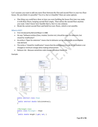Page 27 of 45
Let’s assume you want to add one more floor between the first and second floor in your two floor
house. Do you think it is possible? Yes it is, but is it feasible? Here are some options:
 One thing you could have done at time you were building the house first time was make
it with three floors, keeping second floor empty. Then utilize the second floor anytime
you want. I don’t know how feasible that is, but it is one solution.
 Break the current second floor and build two new floors, which is not sensible.
What is OCP?
 First introduced by Betrand Meyer in 1988
 He says “Software entities (Class, module, function etc.) should be open for extension, but
closed for modification”.
 An entity is “Open for extension” means that its behavior can be extended to accommodate
new demand.
 The entity is “closed for modification” means that the existing source code of the module is not
changed or minimum change when making enhancement
 Reduces risk – Because sometimes code changes introduce heavy risk
Example:
public abstract class Shape
{
public abstract double CalculateArea();
}
//Rectangle class
public class Rectangle : Shape
{
public double Height { get; set; }
 