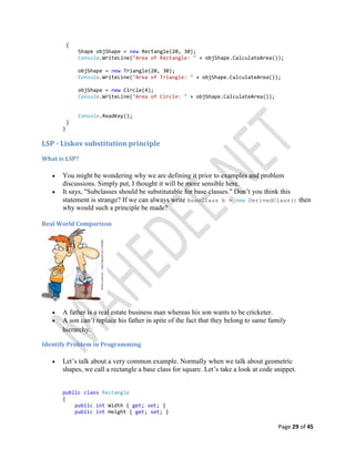 Page 29 of 45
{
Shape objShape = new Rectangle(20, 30);
Console.WriteLine("Area of Rectangle: " + objShape.CalculateArea());
objShape = new Triangle(20, 30);
Console.WriteLine("Area of Triangle: " + objShape.CalculateArea());
objShape = new Circle(4);
Console.WriteLine("Area of Circle: " + objShape.CalculateArea());
Console.ReadKey();
}
}
LSP - Liskov substitution principle
What is LSP?
 You might be wondering why we are defining it prior to examples and problem
discussions. Simply put, I thought it will be more sensible here.
 It says, "Subclasses should be substitutable for base classes." Don’t you think this
statement is strange? If we can always write BaseClass b = new DerivedClass() then
why would such a principle be made?
Real World Comparison
 A father is a real estate business man whereas his son wants to be cricketer.
 A son can’t replace his father in spite of the fact that they belong to same family
hierarchy.
Identify Problem in Programming
 Let’s talk about a very common example. Normally when we talk about geometric
shapes, we call a rectangle a base class for square. Let’s take a look at code snippet.
public class Rectangle
{
public int Width { get; set; }
public int Height { get; set; }
 
