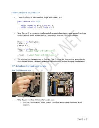 Page 31 of 45
Solution which will not violate LSP
 There should be an abstract class Shape which looks like:
public abstract class Shape
{
public virtual int Width { get; set; }
public virtual int Height { get; set; }
}
 Now there will be two concrete classes independent of each other, one rectangle and one
square, both of which will be derived from Shape. Now the developer can say:
Shape o = new Rectangle();
o.Width = 5;
o.Height = 6;
Shape o = new Square();
o.Width = 5; //both height and width become 5
o.Height = 6; //both height and width become 6
 This principle is just an extension of the Open Close Principle and it means that we must make
sure that new derived classes are extending the base classes without changing their behavior.
ISP– Interface Segregation principle
Real World Comparison
 What if every interface of the motherboard is open
o You may confuse which port is for which purpose. Sometimes you will take wrong
decision.
 