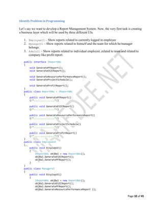 Page 32 of 45
Identify Problem in Programming
Let’s say we want to develop a Report Management System. Now, the very first task is creating
a business layer which will be used by three different UIs.
1. EmployeeUI – Show reports related to currently logged in employee
2. ManagerUI – Show reports related to himself and the team for which he/manager
belongs.
3. AdminUI – Show reports related to individual employee ,related to team and related to
company like profit report.
public interface IReportBAL
{
void GeneratePFReport();
void GenerateESICReport();
void GenerateResourcePerformanceReport();
void GenerateProjectSchedule();
void GenerateProfitReport();
}
public class ReportBAL : IReportBAL
{
public void GeneratePFReport()
{/*...............*/}
public void GenerateESICReport()
{/*...............*/}
public void GenerateResourcePerformanceReport()
{/*...............*/}
public void GenerateProjectSchedule()
{/*...............*/}
public void GenerateProfitReport()
{/*...............*/}
}
public class EmployeeUI
{
public void DisplayUI()
{
IReportBAL objBal = new ReportBAL();
objBal.GenerateESICReport();
objBal.GeneratePFReport();
}
}
public class ManagerUI
{
public void DisplayUI()
{
IReportBAL objBal = new ReportBAL();
objBal.GenerateESICReport();
objBal.GeneratePFReport();
objBal.GenerateResourcePerformanceReport ();
 
