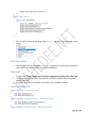 Page 33 of 45
objBal.GenerateProjectSchedule ();
}
}
public class AdminUI
{
public void DisplayUI()
{
IReportBAL objBal = new ReportBAL();
objBal.GenerateESICReport();
objBal.GeneratePFReport();
objBal.GenerateResourcePerformanceReport();
objBal.GenerateProjectSchedule();
objBal.GenerateProfitReport();
}
}
 Now in each UI when the developer types "objBal" the following intellisense will be
shown:
What is the problem?
 The developer who is working on EmployeeUI gets access to all the other methods as
well, which may unnecessarily cause him/her confusion.
What is ISP?
 It states that "Clients should not be forced to implement interfaces they don’t use."
 It can also be stated as "Many client specific interfaces are better than one general
purpose interface."
 In simple words, if your interface is fat, break it into multiple interfaces.
Update code to follow ISP
public interface IEmployeeReportBAL
{
void GeneratePFReport();
void GenerateESICReport();
}
public interface IManagerReportBAL : IEmployeeReportBAL
{
void GenerateResourcePerformanceReport();
void GenerateProjectSchedule();
}
public interface IAdminReportBAL : IManagerReportBAL
 