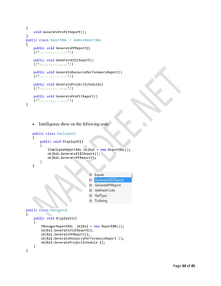 Page 34 of 45
{
void GenerateProfitReport();
}
public class ReportBAL : IAdminReportBAL
{
public void GeneratePFReport()
{/*...............*/}
public void GenerateESICReport()
{/*...............*/}
public void GenerateResourcePerformanceReport()
{/*...............*/}
public void GenerateProjectSchedule()
{/*...............*/}
public void GenerateProfitReport()
{/*...............*/}
}
 Intelligence show on the following code
public class EmployeeUI
{
public void DisplayUI()
{
IEmployeeReportBAL objBal = new ReportBAL();
objBal.GenerateESICReport();
objBal.GeneratePFReport();
}
}
public class ManagerUI
{
public void DisplayUI()
{
IManagerReportBAL objBal = new ReportBAL();
objBal.GenerateESICReport();
objBal.GeneratePFReport();
objBal.GenerateResourcePerformanceReport ();
objBal.GenerateProjectSchedule ();
}
}
 