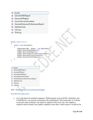 Page 35 of 45
public class AdminUI
{
public void DisplayUI()
{
IAdminReportBAL objBal = new ReportBAL();
objBal.GenerateESICReport();
objBal.GeneratePFReport();
objBal.GenerateResourcePerformanceReport();
objBal.GenerateProjectSchedule();
objBal.GenerateProfitReport();
}
}
DIP– Dependency Inversion principle
Real World Comparison
 Let’s talk about our desktop computers. Different parts such as RAM, a hard disk, and
CD-ROM (etc.) are loosely connected to the motherboard. That means that, if, in future
in any part stops working it can easily be replaced with a new one. Just imagine a
situation where all parts were tightly coupled to each other, which means it would not be
 