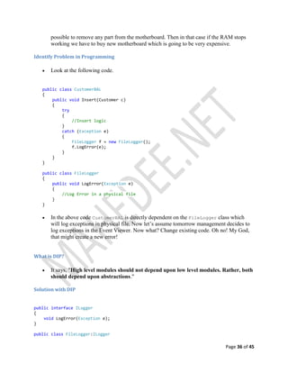 Page 36 of 45
possible to remove any part from the motherboard. Then in that case if the RAM stops
working we have to buy new motherboard which is going to be very expensive.
Identify Problem in Programming
 Look at the following code.
public class CustomerBAL
{
public void Insert(Customer c)
{
try
{
//Insert logic
}
catch (Exception e)
{
FileLogger f = new FileLogger();
f.LogError(e);
}
}
}
public class FileLogger
{
public void LogError(Exception e)
{
//Log Error in a physical file
}
}
 In the above code CustomerBAL is directly dependent on the FileLogger class which
will log exceptions in physical file. Now let’s assume tomorrow management decides to
log exceptions in the Event Viewer. Now what? Change existing code. Oh no! My God,
that might create a new error!
What is DIP?
 It says, "High level modules should not depend upon low level modules. Rather, both
should depend upon abstractions."
Solution with DIP
public interface ILogger
{
void LogError(Exception e);
}
public class FileLogger:ILogger
 