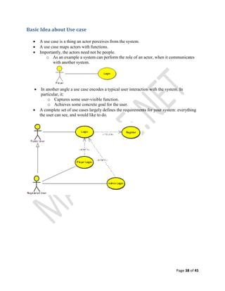 Page 38 of 45
Basic Idea about Use case
 A use case is a thing an actor perceives from the system.
 A use case maps actors with functions.
 Importantly, the actors need not be people.
o As an example a system can perform the role of an actor, when it communicates
with another system.
 In another angle a use case encodes a typical user interaction with the system. In
particular, it:
o Captures some user-visible function.
o Achieves some concrete goal for the user.
 A complete set of use cases largely defines the requirements for your system: everything
the user can see, and would like to do.
 