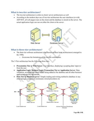 Page 40 of 45
What is two-tier architecture?
 The two-tier architecture is refers to client/ server architectures as well
 According to the modern days use of two-tier architecture the user interfaces (or with
ASP.NET, all web pages) runs on the client and the database is stored on the server. The
actual application logic can run on either the client or the server.
What is three-tier architecture?
 The three tier software architecture (also known as three layer architectures) emerged in
the 1990s
o Overcome the limitations of the two tier architecture.
The 3-Tier architecture has the following three tiers.
 Presentation Tier or Web Server: User Interface, displaying/ accepting data/ input to/
from the user
 Application Logic/ Business Logic/ Transaction Tier or Application Server: Data
validation, acceptability check before being added to the database and all other business/
application specific operations
 Data Tier or Database server: Simple reading and writing method to database or any
other storage, connection, command, stored procedures etc
 