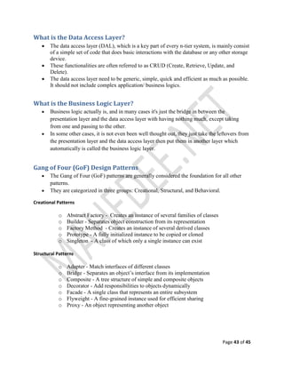 Page 43 of 45
What is the Data Access Layer?
 The data access layer (DAL), which is a key part of every n-tier system, is mainly consist
of a simple set of code that does basic interactions with the database or any other storage
device.
 These functionalities are often referred to as CRUD (Create, Retrieve, Update, and
Delete).
 The data access layer need to be generic, simple, quick and efficient as much as possible.
It should not include complex application/ business logics.
What is the Business Logic Layer?
 Business logic actually is, and in many cases it's just the bridge in between the
presentation layer and the data access layer with having nothing much, except taking
from one and passing to the other.
 In some other cases, it is not even been well thought out, they just take the leftovers from
the presentation layer and the data access layer then put them in another layer which
automatically is called the business logic layer.
Gang of Four (GoF) Design Patterns
 The Gang of Four (GoF) patterns are generally considered the foundation for all other
patterns.
 They are categorized in three groups: Creational, Structural, and Behavioral.
Creational Patterns
o Abstract Factory - Creates an instance of several families of classes
o Builder - Separates object construction from its representation
o Factory Method - Creates an instance of several derived classes
o Prototype - A fully initialized instance to be copied or cloned
o Singleton - A class of which only a single instance can exist
Structural Patterns
o Adapter - Match interfaces of different classes
o Bridge - Separates an object’s interface from its implementation
o Composite - A tree structure of simple and composite objects
o Decorator - Add responsibilities to objects dynamically
o Facade - A single class that represents an entire subsystem
o Flyweight - A fine-grained instance used for efficient sharing
o Proxy - An object representing another object
 