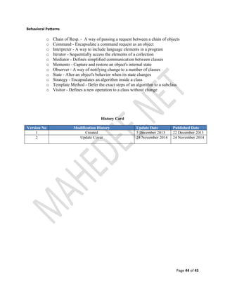 Page 44 of 45
Behavioral Patterns
o Chain of Resp. - A way of passing a request between a chain of objects
o Command - Encapsulate a command request as an object
o Interpreter - A way to include language elements in a program
o Iterator - Sequentially access the elements of a collection
o Mediator - Defines simplified communication between classes
o Memento - Capture and restore an object's internal state
o Observer - A way of notifying change to a number of classes
o State - Alter an object's behavior when its state changes
o Strategy - Encapsulates an algorithm inside a class
o Template Method - Defer the exact steps of an algorithm to a subclass
o Visitor - Defines a new operation to a class without change
History Card
Version No Modification History Update Date Published Date
1 Created 5 December 2013 22 December 2013
2 Update Cover 24 November 2014 24 November 2014
 