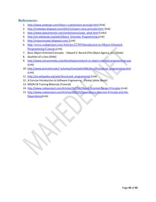 Page 45 of 45
References:
1. http://www.oodesign.com/liskov-s-substitution-principle.html (link)
2. http://mahedee.blogspot.com/2012/12/open-close-principle.html (link)
3. http://www.objectmentor.com/omSolutions/oops_what.html (Links)
4. http://en.wikibooks.org/wiki/Object_Oriented_Programming (Link)
5. http://oopsconcepts.blogspot.com/ (Link)
6. http://www.codeproject.com/Articles/22769/Introduction-to-Object-Oriented-
Programming-Concep (Link)
7. Basic Object-Oriented Concepts - Edward V. Berard (The Object Agency, Inc.) (Slide)
8. Qualities of a class (Slide)
9. http://www.virtuosimedia.com/dev/php/procedural-vs-object-oriented-programming-oop
(Link)
10. http://www.princeton.edu/~achaney/tmve/wiki100k/docs/Procedural_programming.html
(Link)
11. http://en.wikipedia.org/wiki/Structured_programming (Link)
12. A Concise Introduction to Software Engineering - Pankaj Jalote (Book)
13. MSDN C# Training Materials (Tutorial)
14. http://www.codeproject.com/Articles/567768/Object-Oriented-Design-Principles (Link)
15. http://www.codeproject.com/Articles/495019/Dependency-Inversion-Principle-and-the-
Dependency(Link)
 