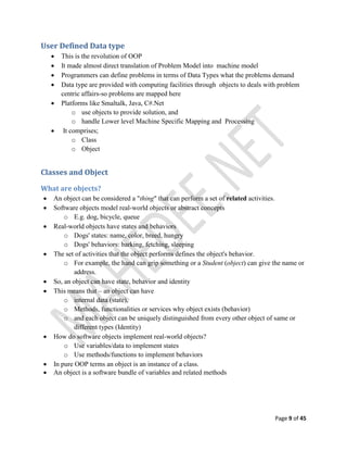 Page 9 of 45
User Defined Data type
 This is the revolution of OOP
 It made almost direct translation of Problem Model into machine model
 Programmers can define problems in terms of Data Types what the problems demand
 Data type are provided with computing facilities through objects to deals with problem
centric affairs-so problems are mapped here
 Platforms like Smaltalk, Java, C#.Net
o use objects to provide solution, and
o handle Lower level Machine Specific Mapping and Processing
 It comprises;
o Class
o Object
Classes and Object
What are objects?
 An object can be considered a "thing" that can perform a set of related activities.
 Software objects model real-world objects or abstract concepts
o E.g. dog, bicycle, queue
 Real-world objects have states and behaviors
o Dogs' states: name, color, breed, hungry
o Dogs' behaviors: barking, fetching, sleeping
 The set of activities that the object performs defines the object's behavior.
o For example, the hand can grip something or a Student (object) can give the name or
address.
 So, an object can have state, behavior and identity
 This means that – an object can have
o internal data (state),
o Methods, functionalities or services why object exists (behavior)
o and each object can be uniquely distinguished from every other object of same or
different types (Identity)
 How do software objects implement real-world objects?
o Use variables/data to implement states
o Use methods/functions to implement behaviors
 In pure OOP terms an object is an instance of a class.
 An object is a software bundle of variables and related methods
 