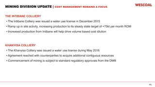 15 |
MINING DIVISION UPDATE | COST MANAGEMENT REMAINS A FOCUS
THE INTIBANE COLLIERY
• The Intibane Colliery was issued a water use license in December 2015
• Ramp up in site activity, increasing production to its steady state target of +75kt per month ROM
• Increased production from Intibane will help drive volume based cost dilution
KHANYISA COLLIERY
• The Khanyisa Colliery was issued a water use license during May 2016
• Agreement reached with counterparties to acquire additional contiguous resources
• Commencement of mining is subject to standard regulatory approvals from the DMR
 