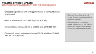 16 |
TRADING DIVISION UPDATE
CREATES OPERATIONAL FLEXIBILITY WITH THE MINING DIVISION
• Exceeded expectations with strong performance in a difficult business
environment
• EBITDA increased 11.2% to R32.2m (2015: R28.9m)
• Divisional sales increased 8.6% to 598 000 tons (2015: 550 000)
• Gross profit margin maintained at around 11.5% with Gross Profit of
R64.2m (2015: R62.0m)
• Close working relationship with
mining division creates operational
flexibility/optionality
• We have started a process to
review the structure of the Trading
division in order to create a more
robust and streamlined business
 