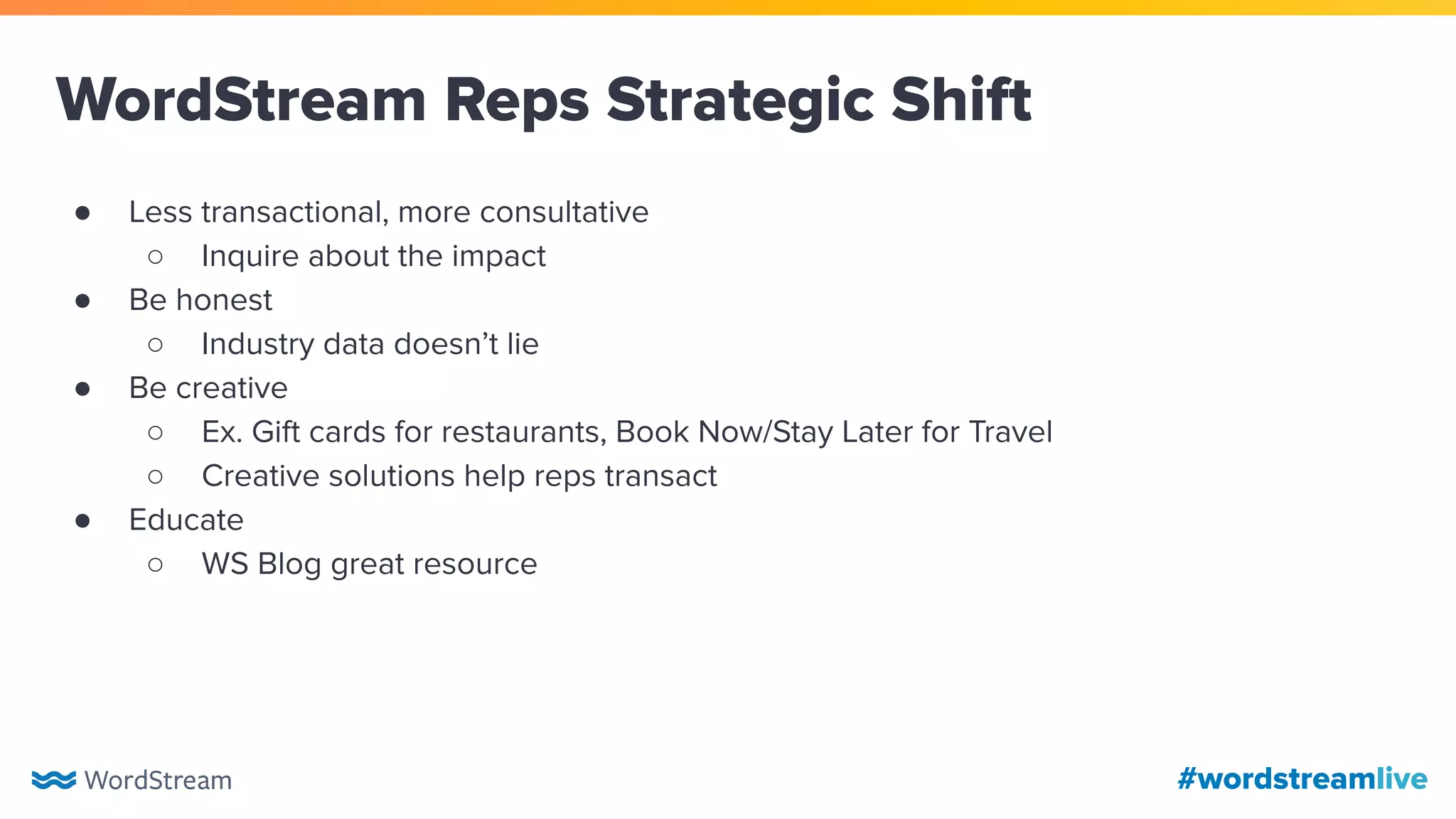 #wordstreamlive
WordStream Reps Strategic Shift
● Less transactional, more consultative
○ Inquire about the impact
● Be honest
○ Industry data doesn’t lie
● Be creative
○ Ex. Gift cards for restaurants, Book Now/Stay Later for Travel
○ Creative solutions help reps transact
● Educate
○ WS Blog great resource
 