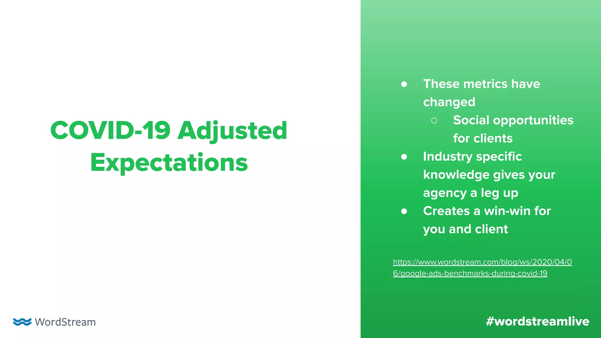 #wordstreamlive
COVID-19 Adjusted
Expectations
● These metrics have
changed
○ Social opportunities
for clients
● Industry speciﬁc
knowledge gives your
agency a leg up
● Creates a win-win for
you and client
https://www.wordstream.com/blog/ws/2020/04/0
6/google-ads-benchmarks-during-covid-19
 