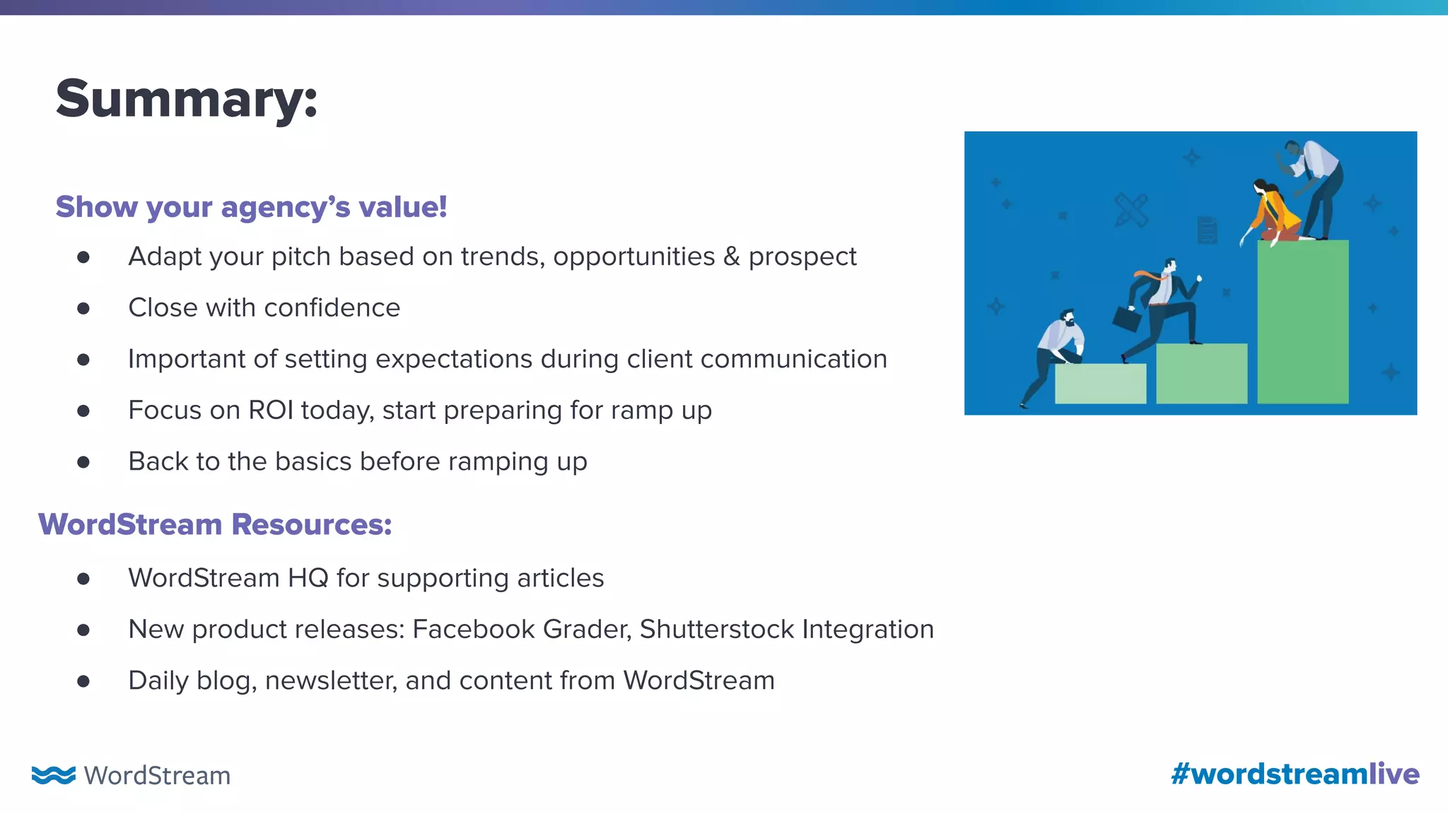 #wordstreamlive
Summary:
● Adapt your pitch based on trends, opportunities & prospect
● Close with conﬁdence
● Important of setting expectations during client communication
● Focus on ROI today, start preparing for ramp up
● Back to the basics before ramping up
Show your agency’s value!
WordStream Resources:
● WordStream HQ for supporting articles
● New product releases: Facebook Grader, Shutterstock Integration
● Daily blog, newsletter, and content from WordStream
 