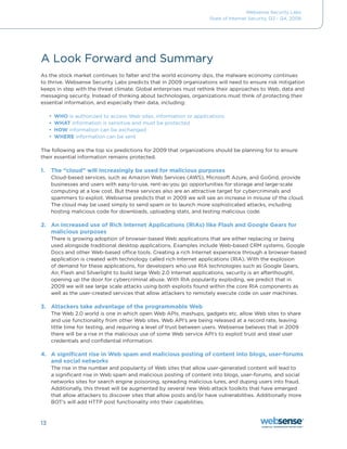 Websense Security Labs
                                                                     State of Internet Security, Q3 - Q4, 2008




A Look Forward and Summary
As the stock market continues to falter and the world economy dips, the malware economy continues
to	thrive.	Websense	Security	Labs	predicts	that	in	2009	organizations	will	need	to	ensure	risk	mitigation	
keeps in step with the threat climate. Global enterprises must rethink their approaches to Web, data and
messaging security. Instead of thinking about technologies, organizations must think of protecting their
essential	information,	and	especially	their	data,	including:

     •	 WHO is authorized to access Web sites, information or applications
     •	 WHAT information is sensitive and must be protected
     •	 HOW information can be exchanged
     •	 WHERE information can be sent

The	following	are	the	top	six	predictions	for	2009	that	organizations	should	be	planning	for	to	ensure	
their essential information remains protected.

1.   The “cloud” will increasingly be used for malicious purposes
     Cloud-based	services,	such	as	Amazon	Web	Services	(AWS),	Microsoft	Azure,	and	GoGrid,	provide	
     businesses and users with easy-to-use, rent-as-you go opportunities for storage and large-scale
     computing at a low cost. But these services also are an attractive target for cybercriminals and
     spammers	to	exploit.	Websense	predicts	that	in	2009	we	will	see	an	increase	in	misuse	of	the	cloud.		
     The cloud may be used simply to send spam or to launch more sophisticated attacks, including
     hosting malicious code for downloads, uploading stats, and testing malicious code.

2. An increased use of Rich Internet Applications (RIAs) like Flash and Google Gears for
   malicious purposes
     There is growing adoption of browser-based Web applications that are either replacing or being
     used	alongside	traditional	desktop	applications.	Examples	include	Web-based	CRM	systems,	Google	
     Docs	and	other	Web-based	office	tools.	Creating	a	rich	Internet	experience	through	a	browser-based	
     application is created with technology called rich Internet applications (RIA). With the explosion
     of demand for these applications, for developers who use RIA technologies such as Google Gears,
     Air, Flash and Silverlight to build large Web 2.0 Internet applications, security is an afterthought,
     opening up the door for cybercriminal abuse. With RIA popularity exploding, we predict that in
     2009	we	will	see	large	scale	attacks	using	both	exploits	found	within	the	core	RIA	components	as	
     well as the user-created services that allow attackers to remotely execute code on user machines.

3. Attackers take advantage of the programmable Web
     The Web 2.0 world is one in which open Web APIs, mashups, gadgets etc. allow Web sites to share
     and use functionality from other Web sites. Web API’s are being released at a record rate, leaving
     little	time	for	testing,	and	requiring	a	level	of	trust	between	users.	Websense	believes	that	in	2009	
     there will be a rise in the malicious use of some Web service API’s to exploit trust and steal user
     credentials and confidential information.

4. A significant rise in Web spam and malicious posting of content into blogs, user-forums
   and social networks
     The rise in the number and popularity of Web sites that allow user-generated content will lead to
     a significant rise in Web spam and malicious posting of content into blogs, user-forums, and social
     networks sites for search engine poisoning, spreading malicious lures, and duping users into fraud.
     Additionally, this threat will be augmented by several new Web attack toolkits that have emerged
     that	allow	attackers	to	discover	sites	that	allow	posts	and/or	have	vulnerabilities.	Additionally	more	
     BOT’s will add HTTP post functionality into their capabilities.



13
 