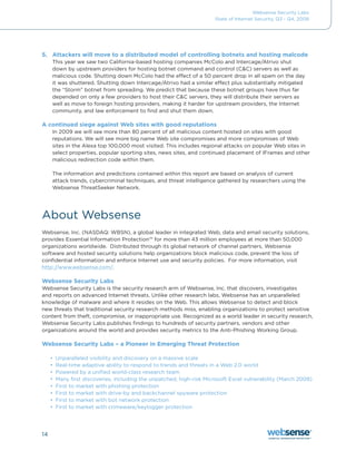 Websense Security Labs
                                                                      State of Internet Security, Q3 - Q4, 2008




5. Attackers will move to a distributed model of controlling botnets and hosting malcode
     This	year	we	saw	two	California-based	hosting	companies	McColo	and	Intercage/Atrivo	shut	
     down	by	upstream	providers	for	hosting	botnet	command	and	control	(C&C)	servers	as	well	as	
     malicious	code.	Shutting	down	McColo	had	the	effect	of	a	50	percent	drop	in	all	spam	on	the	day	
     it	was	shuttered.	Shutting	down	Intercage/Atrivo	had	a	similar	effect	plus	substantially	mitigated	
     the	“Storm”	botnet	from	spreading.	We	predict	that	because	these	botnet	groups	have	thus	far	
     depended	on	only	a	few	providers	to	host	their	C&C	servers,	they	will	distribute	their	servers	as	
     well as move to foreign hosting providers, making it harder for upstream providers, the Internet
     community, and law enforcement to find and shut them down.

A continued siege against Web sites with good reputations
     In	2009	we	will	see	more	than	80	percent	of	all	malicious	content	hosted	on	sites	with	good	
     reputations. We will see more big name Web site compromises and more compromises of Web
     sites in the Alexa top 100,000 most visited. This includes regional attacks on popular Web sites in
     select properties, popular sporting sites, news sites, and continued placement of IFrames and other
     malicious redirection code within them.

     The information and predictions contained within this report are based on analysis of current
     attack trends, cybercriminal techniques, and threat intelligence gathered by researchers using the
     Websense ThreatSeeker Network.




About Websense
Websense,	Inc.	(NASDAQ:	WBSN),	a	global	leader	in	integrated	Web,	data	and	email	security	solutions,	
provides Essential Information Protection™ for more than 43 million employees at more than 50,000
organizations worldwide. Distributed through its global network of channel partners, Websense
software and hosted security solutions help organizations block malicious code, prevent the loss of
confidential information and enforce Internet use and security policies. For more information, visit
http://www.websense.com/.

Websense Security Labs
Websense Security Labs is the security research arm of Websense, Inc. that discovers, investigates
and reports on advanced Internet threats. Unlike other research labs, Websense has an unparalleled
knowledge of malware and where it resides on the Web. This allows Websense to detect and block
new threats that traditional security research methods miss, enabling organizations to protect sensitive
content from theft, compromise, or inappropriate use. Recognized as a world leader in security research,
Websense Security Labs publishes findings to hundreds of security partners, vendors and other
organizations around the world and provides security metrics to the Anti-Phishing Working Group.

Websense Security Labs – a Pioneer in Emerging Threat Protection

     •	 Unparalleled visibility and discovery on a massive scale
     •	 Real-time adaptive ability to respond to trends and threats in a Web 2.0 world
     •	 Powered by a unified world-class research team
     •	 Many	first	discoveries,	including	the	unpatched,	high-risk	Microsoft	Excel	vulnerability	(March	2008)
     •	 First to market with phishing protection
     •	 First to market with drive-by and backchannel spyware protection
     •	 First to market with bot network protection
     •	 First	to	market	with	crimeware/keylogger	protection




14
 