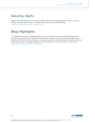 Websense Security Labs
                                                                                                                                           State of Internet Security, Q3 - Q4, 2008




Security Alerts
Register with Websense Security Labs to receive FREE security warnings about malicious Internet
events, including spyware, spam, phishing, pharming, and corrupted Web sites.
http://www.websense.com/securitylabs/alerts/




Blog Highlights
The Websense Security Labs blog delivers the most current information and breaking news about
security research topics and advanced Internet threats. Websense Security Labs investigates and
publishes information about outbreaks, new threats, and other relevant Web security topics to protect
organizations	from	increasingly	dangerous	Internet	threats.	For	more	information,	visit	the	blog:	
http://www.websense.com/securitylabs/blog




15

©	2009	Websense,	Inc.	All	rights	reserved.	Websense	is	a	registered	trademark	of	Websense,	Inc.	in	the	United	States	and	certain	international	markets.	Websense	has	numerous	other	
registered	and	unregistered	trademarks	in	the	United	States	and	internationally.	All	other	trademarks	are	the	property	of	their	respective	owners.			01.19.08
 