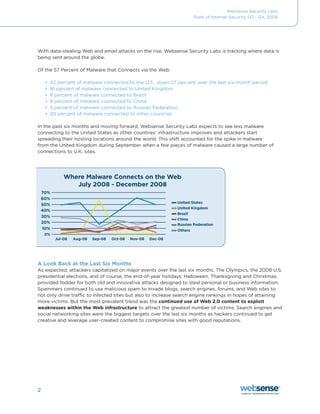 Websense Security Labs
                                                                       State of Internet Security, Q3 - Q4, 2008




With data-stealing Web and email attacks on the rise, Websense Security Labs is tracking where data is
being sent around the globe.

Of	the	57	Percent	of	Malware	that	Connects	via	the	Web:	

    •	 42	percent	of	malware	connected	to	the	U.S.,	down	27	percent	over	the	last	six-month	period
    •	 16	percent	of	malware	connected	to	United	Kingdom
    •	 8 percent of malware connected to Brazil
    •	 8	percent	of	malware	connected	to	China
    •	 5 percent of malware connected to Russian Federation
    •	 20 percent of malware connected to other countries

In the past six months and moving forward, Websense Security Labs expects to see less malware
connecting to the United States as other countries’ infrastructure improves and attackers start
spreading their hosting locations around the world. This shift accounted for the spike in malware
from the United Kingdom during September when a few pieces of malware caused a large number of
connections to U.K. sites.




            Where Malware Connects on the Web
               July 2008 - December 2008

                                                              United States
                                                              United Kingdom
                                                              Brazil
                                                              China
                                                              Russian Federation
                                                              Others

        Jul-08   Aug-08   Sep-08   Oct-08   Nov-08   Dec-08




A Look Back at the Last Six Months
As expected, attackers capitalized on major events over the last six months. The Olympics, the 2008 U.S.
presidential	elections,	and	of	course,	the	end-of-year	holidays:	Halloween,	Thanksgiving	and	Christmas,	
provided fodder for both old and innovative attacks designed to steal personal or business information.
Spammers continued to use malicious spam to invade blogs, search engines, forums, and Web sites to
not only drive traffic to infected sites but also to increase search engine rankings in hopes of attaining
more victims. But the most prevalent trend was the continued use of Web 2.0 content to exploit
weaknesses within the Web infrastructure to attract the greatest number of victims. Search engines and
social networking sites were the biggest targets over the last six months as hackers continued to get
creative and leverage user-created content to compromise sites with good reputations.




2
 
