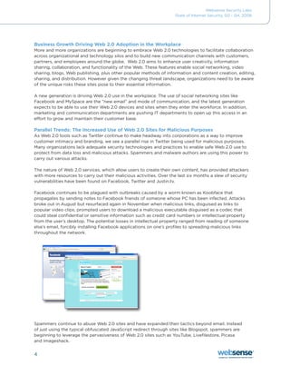 Websense Security Labs
                                                                    State of Internet Security, Q3 - Q4, 2008




Business Growth Driving Web 2.0 Adoption in the Workplace
More	and	more	organizations	are	beginning	to	embrace	Web	2.0	technologies	to	facilitate	collaboration	
across organizational and technology silos and to build new communication channels with customers,
partners, and employees around the globe. Web 2.0 aims to enhance user creativity, information
sharing, collaboration, and functionality of the Web. These features enable social networking, video
sharing, blogs, Web publishing, plus other popular methods of information and content creation, editing,
sharing, and distribution. However given the changing threat landscape, organizations need to be aware
of the unique risks these sites pose to their essential information.

A new generation is driving Web 2.0 use in the workplace. The use of social networking sites like
Facebook	and	MySpace	are	the	“new	email”	and	mode	of	communication,	and	the	latest	generation	
expects to be able to use their Web 2.0 devices and sites when they enter the workforce. In addition,
marketing and communication departments are pushing IT departments to open up this access in an
effort to grow and maintain their customer base.

Parallel Trends: The Increased Use of Web 2.0 Sites for Malicious Purposes
As Web 2.0 tools such as Twitter continue to make headway into corporations as a way to improve
customer intimacy and branding, we see a parallel rise in Twitter being used for malicious purposes.
Many	organizations	lack	adequate	security	technologies	and	practices	to	enable	safe	Web	2.0	use	to	
protect from data loss and malicious attacks. Spammers and malware authors are using this power to
carry out various attacks.

The nature of Web 2.0 services, which allow users to create their own content, has provided attackers
with more resources to carry out their malicious activities. Over the last six months a slew of security
vulnerabilities	have	been	found	on	Facebook,	Twitter	and	Justin.tv.

Facebook continues to be plagued with outbreaks caused by a worm known as Koobface that
propagates	by	sending	notes	to	Facebook	friends	of	someone	whose	PC	has	been	infected.	Attacks	
broke out in August but resurfaced again in November when malicious links, disguised as links to
popular video clips, prompted users to download a malicious executable disguised as a codec that
could steal confidential or sensitive information such as credit card numbers or intellectual property
from the user’s desktop. The potential losses in intellectual property ranged from reading of someone
else’s email, forcibly installing Facebook applications on one’s profiles to spreading malicious links
throughout the network.




Spammers continue to abuse Web 2.0 sites and have expanded their tactics beyond email. Instead
of	just	using	the	typical	obfuscated	JavaScript	redirect	through	sites	like	Blogspot,	spammers	are	
beginning to leverage the pervasiveness of Web 2.0 sites such as YouTube, Livefilestore, Picasa
and Imageshack.


4
 