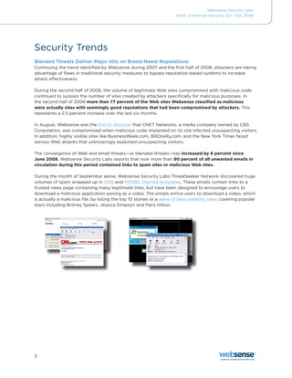 Websense Security Labs
                                                                      State of Internet Security, Q3 - Q4, 2008




Security Trends
Blended Threats Deliver Major Hits on Brand-Name Reputations
Continuing	the	trend	identified	by	Websense	during	2007	and	the	first	half	of	2008,	attackers	are	taking	
advantage of flaws in traditional security measures to bypass reputation-based systems to increase
attack effectiveness.

During the second half of 2008, the volume of legitimate Web sites compromised with malicious code
continued to surpass the number of sites created by attackers specifically for malicious purposes. In
the second half of 2008 more than 77 percent of the Web sites Websense classified as malicious
were actually sites with seemingly good reputations that had been compromised by attackers. This
represents a 2.5 percent increase over the last six months.

In August, Websense was the first to discover	that	CNET	Networks,	a	media	company	owned	by	CBS	
Corporation,	was	compromised	when	malicious	code	implanted	on	its	site	infected	unsuspecting	visitors.	
In addition, highly visible sites like BusinessWeek.com, BillOreilly.com, and the New York Times faced
serious Web attacks that unknowingly exploited unsuspecting visitors.

The convergence of Web and email threats—or blended threats—has increased by 6 percent since
June 2008. Websense Security Labs reports that now more than 90 percent of all unwanted emails in
circulation during this period contained links to spam sites or malicious Web sites.

During the month of September alone, Websense Security Labs ThreatSeeker Network discovered huge
volumes of spam wrapped up in CNN and MSNBC	themed	templates. These emails contain links to a
trusted news page containing many legitimate links, but have been designed to encourage users to
download a malicious application posing as a video. The emails entice users to download a video, which
is actually a malicious file, by listing the top 10 stories or a wave of fake celebrity news covering popular
stars	including	Britney	Spears,	Jessica	Simpson	and	Paris	Hilton.




5
 