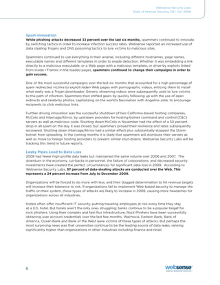 Websense Security Labs
                                                                    State of Internet Security, Q3 - Q4, 2008




Spam innovation
While phishing attacks decreased 33 percent over the last six months, spammers continued to innovate
by switching tactics in order to increase infection success rates. Websense reported an increased use of
data stealing Trojans and DNS poisoning tactics to lure victims to malicious sites.

Spammers continued to use everything in their arsenal, including different hostnames, page names,
executable names and different templates in order to evade detection. Whether it was embedding a link
directly to a malicious executable, or a Web page with a malicious template, or drive-by exploits linked
from inside I Frames in the loaded pages, spammers continued to change their campaigns in order to
gain success.

One of the most successful campaigns over the last six months that accounted for a high percentage of
spam redirected victims to exploit-laden Web pages with pornographic videos, enticing them to install
what really was a Trojan downloader. Generic streaming videos were subsequently used to lure victims
to the path of infection. Spammers then shifted gears by quickly following up with the use of open
redirects	and	celebrity	photos,	capitalizing	on	the	world’s	fascination	with	Angelina	Jolie,	to	encourage	
recipients to click malicious links.

Further	driving	innovation	was	the	successful	shutdown	of	two	California-based	hosting	companies,	
McColo	and	Intercage/Atrivo,	by	upstream	providers	for	hosting	botnet	command	and	control	(C&C)	
servers	as	well	as	malicious	code.	Shutting	down	McColo	in	November	had	the	effect	of	a	50	percent	
drop in all spam on the day it was closed, but spammers proved their resilience and rates subsequently
recovered.	Shutting	down	Intercage/Atrivo	had	a	similar	effect	plus	substantially	stopped	the	Storm	
botnet from spreading. In the coming months it is likely that spammers will distribute their servers as
well as move to foreign hosting providers to prevent similar shut-downs. Websense Security Labs will be
tracking this trend in future reports.

Leaky Pipes Lead to Data Loss
2008	had	fewer	high-profile	data	leaks	but	maintained	the	same	volume	over	2006	and	2007.		The	
downturn in the economy, cut-backs in personnel, the failure of corporations, and decreased security
investments	have	created	the	perfect	circumstances	for	significant	data	loss	in	2009.		According	to	
Websense Security Labs, 57 percent of data-stealing attacks are conducted over the Web. This
represents a 24 percent increase from July to December 2009.

Organizations will be forced to do more with less, and their dogged determination to hit revenue targets
will increase their tolerance to risk. If organizations fail to implement Web-based security to manage the
traffic	on	their	system,	these	types	of	attacks	are	likely	to	increase	in	2009,	causing	more	headaches	for	
organizations across all industries.

Hotels often offer insufficient IT security, putting traveling employees at risk every time they stay
at a U.S. hotel. But hotels aren’t the only ones struggling; banks continue to be a popular target for
rock phishers. Using their complex and fast-flux infrastructure, Rock Phishers have been successfully
obtaining user account credentials over the last few months. Wachovia, Eastern Bank, Bank of
America, Ocean Bank and Bank of the West were victims of these types of attacks. But perhaps the
most surprising news was that universities continue to be the leading source of data leaks, ranking
significantly higher than organizations in other industries including finance and retail.




6
 