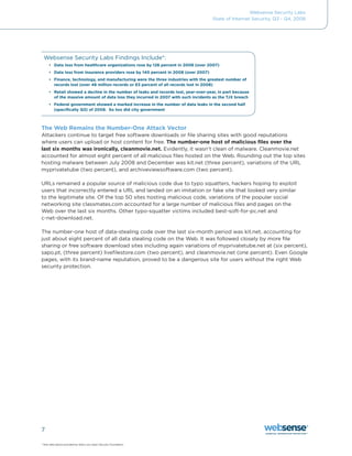 Websense Security Labs
                                                                                     State of Internet Security, Q3 - Q4, 2008




 Websense	Security	Labs	Findings	Include*:
     •	 Data loss from healthcare organizations rose by 126 percent in 2008 (over 2007)
     •	 Data loss from insurance providers rose by 140 percent in 2008 (over 2007)
     •	 Finance, technology, and manufacturing were the three industries with the greatest number of
        records lost (over 46 million records or 63 percent of all records lost in 2008)
     •	 Retail showed a decline in the number of leaks and records lost, year-over-year, in part because
        of the massive amount of data loss they incurred in 2007 with such incidents as the TJX breach
     •	 Federal government showed a marked increase in the number of data leaks in the second half
        (specifically Q3) of 2008. So too did city government



The Web Remains the Number-One Attack Vector
Attackers continue to target free software downloads or file sharing sites with good reputations
where users can upload or host content for free. The number-one host of malicious files over the
last six months was ironically, cleanmovie.net.	Evidently,	it	wasn’t	clean	of	malware.	Cleanmovie.net	
accounted for almost eight percent of all malicious files hosted on the Web. Rounding out the top sites
hosting	malware	between	July	2008	and	December	was	kit.net	(three	percent),	variations	of	the	URL	
myprivatetube (two percent), and archiveviewsoftware.com (two percent).

URLs remained a popular source of malicious code due to typo squatters, hackers hoping to exploit
users that incorrectly entered a URL and landed on an imitation or fake site that looked very similar
to the legitimate site. Of the top 50 sites hosting malicious code, variations of the popular social
networking site classmates.com accounted for a large number of malicious files and pages on the
Web over the last six months. Other typo-squatter victims included best-soft-for-pc.net and
c-net-download.net.

The number-one host of data-stealing code over the last six-month period was kit.net, accounting for
just about eight percent of all data stealing code on the Web. It was followed closely by more file
sharing or free software download sites including again variations of myprivatetube.net at (six percent),
sapo.pt, (three percent) livefilestore.com (two percent), and cleanmovie.net (one percent). Even Google
pages, with its brand-name reputation, proved to be a dangerous site for users without the right Web
security protection.




7

* Raw data above provided by Data Loss Open Security Foundation.
 