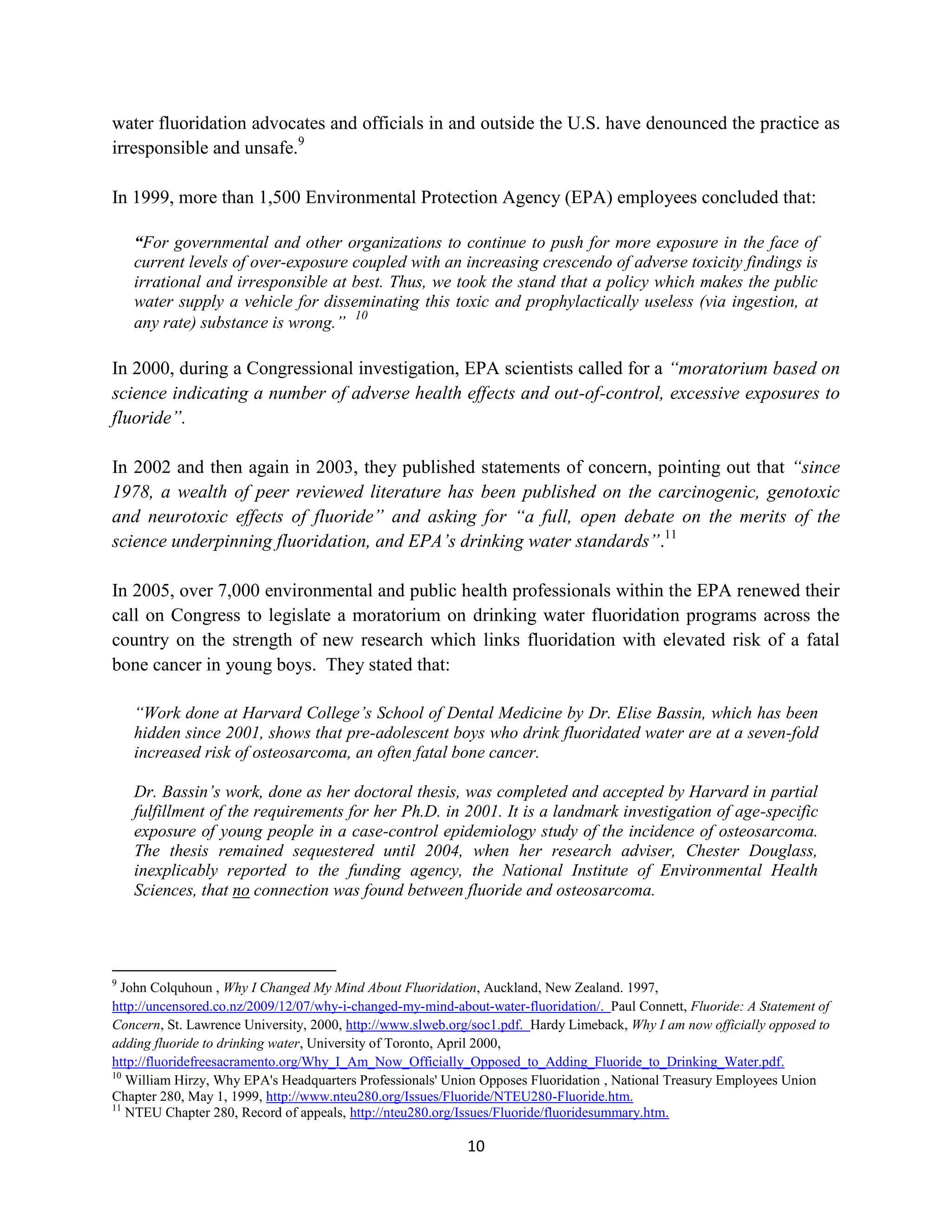 water fluoridation advocates and officials in and outside the U.S. have denounced the practice as
irresponsible and unsafe.9

In 1999, more than 1,500 Environmental Protection Agency (EPA) employees concluded that:

    “For governmental and other organizations to continue to push for more exposure in the face of
    current levels of over-exposure coupled with an increasing crescendo of adverse toxicity findings is
    irrational and irresponsible at best. Thus, we took the stand that a policy which makes the public
    water supply a vehicle for disseminating this toxic and prophylactically useless (via ingestion, at
                                    10
    any rate) substance is wrong.”

In 2000, during a Congressional investigation, EPA scientists called for a “moratorium based on
science indicating a number of adverse health effects and out-of-control, excessive exposures to
fluoride”.

In 2002 and then again in 2003, they published statements of concern, pointing out that “since
1978, a wealth of peer reviewed literature has been published on the carcinogenic, genotoxic
and neurotoxic effects of fluoride” and asking for “a full, open debate on the merits of the
science underpinning fluoridation, and EPA’s drinking water standards”.11

In 2005, over 7,000 environmental and public health professionals within the EPA renewed their
call on Congress to legislate a moratorium on drinking water fluoridation programs across the
country on the strength of new research which links fluoridation with elevated risk of a fatal
bone cancer in young boys. They stated that:

    “Work done at Harvard College’s School of Dental Medicine by Dr. Elise Bassin, which has been
    hidden since 2001, shows that pre-adolescent boys who drink fluoridated water are at a seven-fold
    increased risk of osteosarcoma, an often fatal bone cancer.

    Dr. Bassin’s work, done as her doctoral thesis, was completed and accepted by Harvard in partial
    fulfillment of the requirements for her Ph.D. in 2001. It is a landmark investigation of age-specific
    exposure of young people in a case-control epidemiology study of the incidence of osteosarcoma.
    The thesis remained sequestered until 2004, when her research adviser, Chester Douglass,
    inexplicably reported to the funding agency, the National Institute of Environmental Health
    Sciences, that no connection was found between fluoride and osteosarcoma.




9
  John Colquhoun , Why I Changed My Mind About Fluoridation, Auckland, New Zealand. 1997,
http://uncensored.co.nz/2009/12/07/why-i-changed-my-mind-about-water-fluoridation/. Paul Connett, Fluoride: A Statement of
Concern, St. Lawrence University, 2000, http://www.slweb.org/soc1.pdf. Hardy Limeback, Why I am now officially opposed to
adding fluoride to drinking water, University of Toronto, April 2000,
http://fluoridefreesacramento.org/Why_I_Am_Now_Officially_Opposed_to_Adding_Fluoride_to_Drinking_Water.pdf.
10
   William Hirzy, Why EPA's Headquarters Professionals' Union Opposes Fluoridation , National Treasury Employees Union
Chapter 280, May 1, 1999, http://www.nteu280.org/Issues/Fluoride/NTEU280-Fluoride.htm.
11
   NTEU Chapter 280, Record of appeals, http://nteu280.org/Issues/Fluoride/fluoridesummary.htm.

                                                            10
 