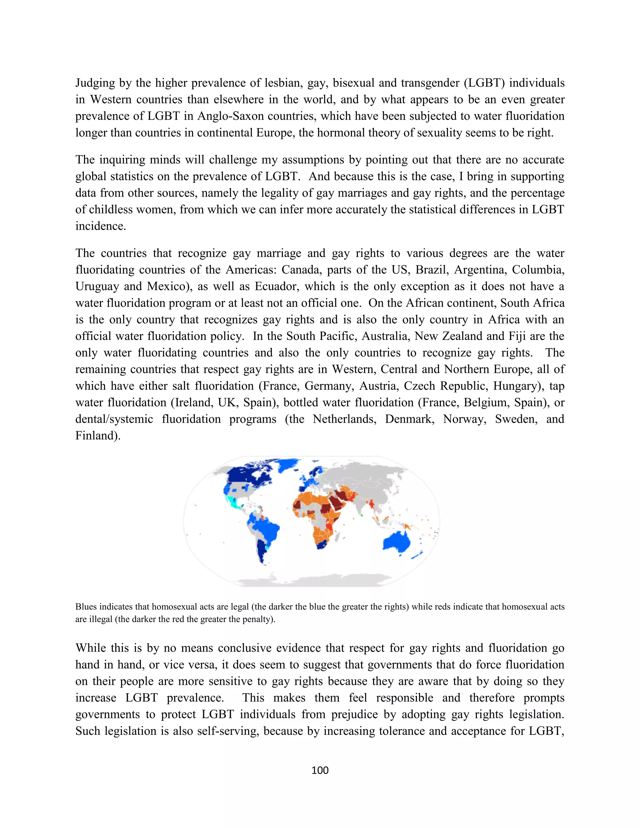 Judging by the higher prevalence of lesbian, gay, bisexual and transgender (LGBT) individuals
in Western countries than elsewhere in the world, and by what appears to be an even greater
prevalence of LGBT in Anglo-Saxon countries, which have been subjected to water fluoridation
longer than countries in continental Europe, the hormonal theory of sexuality seems to be right.

The inquiring minds will challenge my assumptions by pointing out that there are no accurate
global statistics on the prevalence of LGBT. And because this is the case, I bring in supporting
data from other sources, namely the legality of gay marriages and gay rights, and the percentage
of childless women, from which we can infer more accurately the statistical differences in LGBT
incidence.

The countries that recognize gay marriage and gay rights to various degrees are the water
fluoridating countries of the Americas: Canada, parts of the US, Brazil, Argentina, Columbia,
Uruguay and Mexico), as well as Ecuador, which is the only exception as it does not have a
water fluoridation program or at least not an official one. On the African continent, South Africa
is the only country that recognizes gay rights and is also the only country in Africa with an
official water fluoridation policy. In the South Pacific, Australia, New Zealand and Fiji are the
only water fluoridating countries and also the only countries to recognize gay rights. The
remaining countries that respect gay rights are in Western, Central and Northern Europe, all of
which have either salt fluoridation (France, Germany, Austria, Czech Republic, Hungary), tap
water fluoridation (Ireland, UK, Spain), bottled water fluoridation (France, Belgium, Spain), or
dental/systemic fluoridation programs (the Netherlands, Denmark, Norway, Sweden, and
Finland).




Blues indicates that homosexual acts are legal (the darker the blue the greater the rights) while reds indicate that homosexual acts
are illegal (the darker the red the greater the penalty).


While this is by no means conclusive evidence that respect for gay rights and fluoridation go
hand in hand, or vice versa, it does seem to suggest that governments that do force fluoridation
on their people are more sensitive to gay rights because they are aware that by doing so they
increase LGBT prevalence. This makes them feel responsible and therefore prompts
governments to protect LGBT individuals from prejudice by adopting gay rights legislation.
Such legislation is also self-serving, because by increasing tolerance and acceptance for LGBT,


                                                               100
 