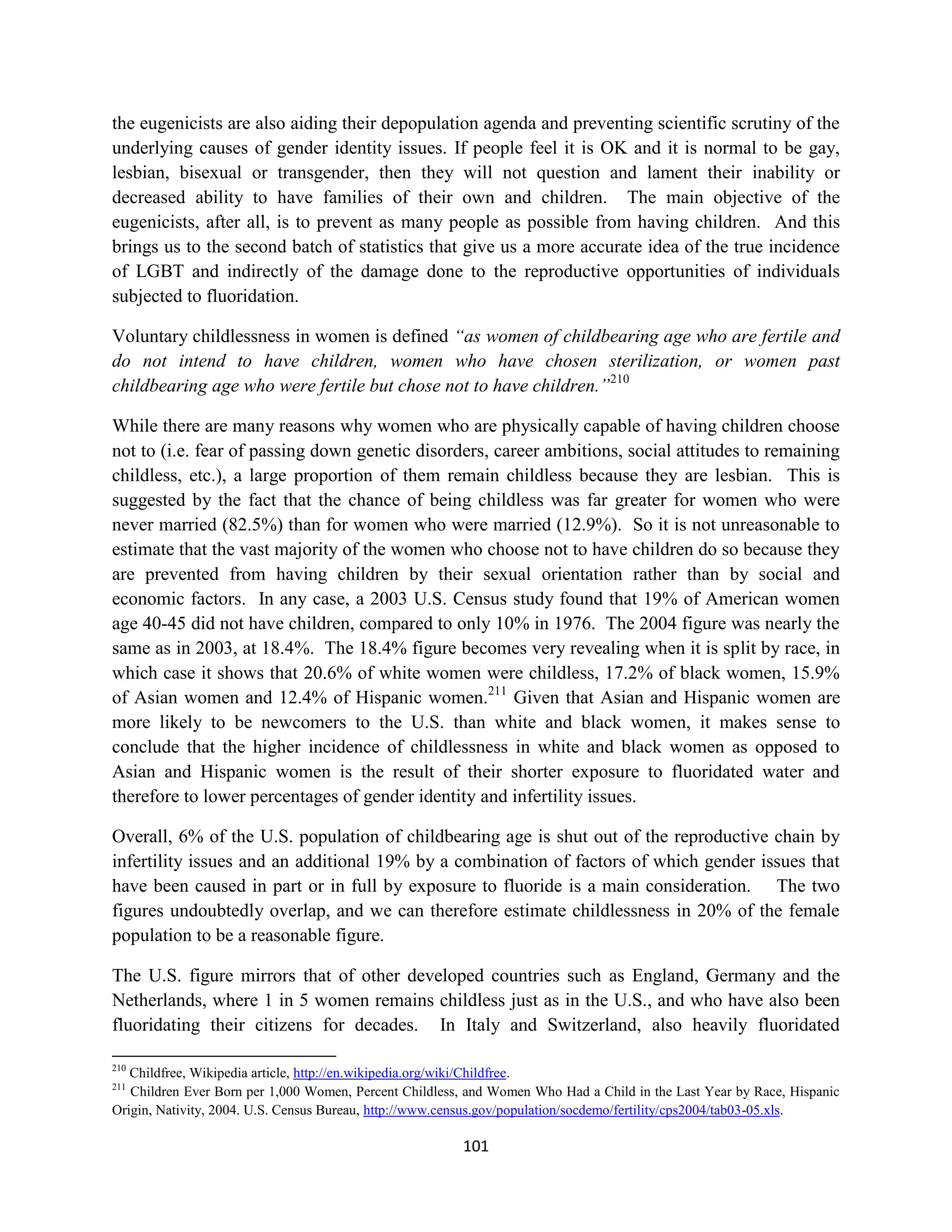 the eugenicists are also aiding their depopulation agenda and preventing scientific scrutiny of the
underlying causes of gender identity issues. If people feel it is OK and it is normal to be gay,
lesbian, bisexual or transgender, then they will not question and lament their inability or
decreased ability to have families of their own and children. The main objective of the
eugenicists, after all, is to prevent as many people as possible from having children. And this
brings us to the second batch of statistics that give us a more accurate idea of the true incidence
of LGBT and indirectly of the damage done to the reproductive opportunities of individuals
subjected to fluoridation.

Voluntary childlessness in women is defined “as women of childbearing age who are fertile and
do not intend to have children, women who have chosen sterilization, or women past
childbearing age who were fertile but chose not to have children.”210

While there are many reasons why women who are physically capable of having children choose
not to (i.e. fear of passing down genetic disorders, career ambitions, social attitudes to remaining
childless, etc.), a large proportion of them remain childless because they are lesbian. This is
suggested by the fact that the chance of being childless was far greater for women who were
never married (82.5%) than for women who were married (12.9%). So it is not unreasonable to
estimate that the vast majority of the women who choose not to have children do so because they
are prevented from having children by their sexual orientation rather than by social and
economic factors. In any case, a 2003 U.S. Census study found that 19% of American women
age 40-45 did not have children, compared to only 10% in 1976. The 2004 figure was nearly the
same as in 2003, at 18.4%. The 18.4% figure becomes very revealing when it is split by race, in
which case it shows that 20.6% of white women were childless, 17.2% of black women, 15.9%
of Asian women and 12.4% of Hispanic women.211 Given that Asian and Hispanic women are
more likely to be newcomers to the U.S. than white and black women, it makes sense to
conclude that the higher incidence of childlessness in white and black women as opposed to
Asian and Hispanic women is the result of their shorter exposure to fluoridated water and
therefore to lower percentages of gender identity and infertility issues.

Overall, 6% of the U.S. population of childbearing age is shut out of the reproductive chain by
infertility issues and an additional 19% by a combination of factors of which gender issues that
have been caused in part or in full by exposure to fluoride is a main consideration. The two
figures undoubtedly overlap, and we can therefore estimate childlessness in 20% of the female
population to be a reasonable figure.

The U.S. figure mirrors that of other developed countries such as England, Germany and the
Netherlands, where 1 in 5 women remains childless just as in the U.S., and who have also been
fluoridating their citizens for decades. In Italy and Switzerland, also heavily fluoridated

210
   Childfree, Wikipedia article, http://en.wikipedia.org/wiki/Childfree.
211
   Children Ever Born per 1,000 Women, Percent Childless, and Women Who Had a Child in the Last Year by Race, Hispanic
Origin, Nativity, 2004. U.S. Census Bureau, http://www.census.gov/population/socdemo/fertility/cps2004/tab03-05.xls.

                                                        101
 