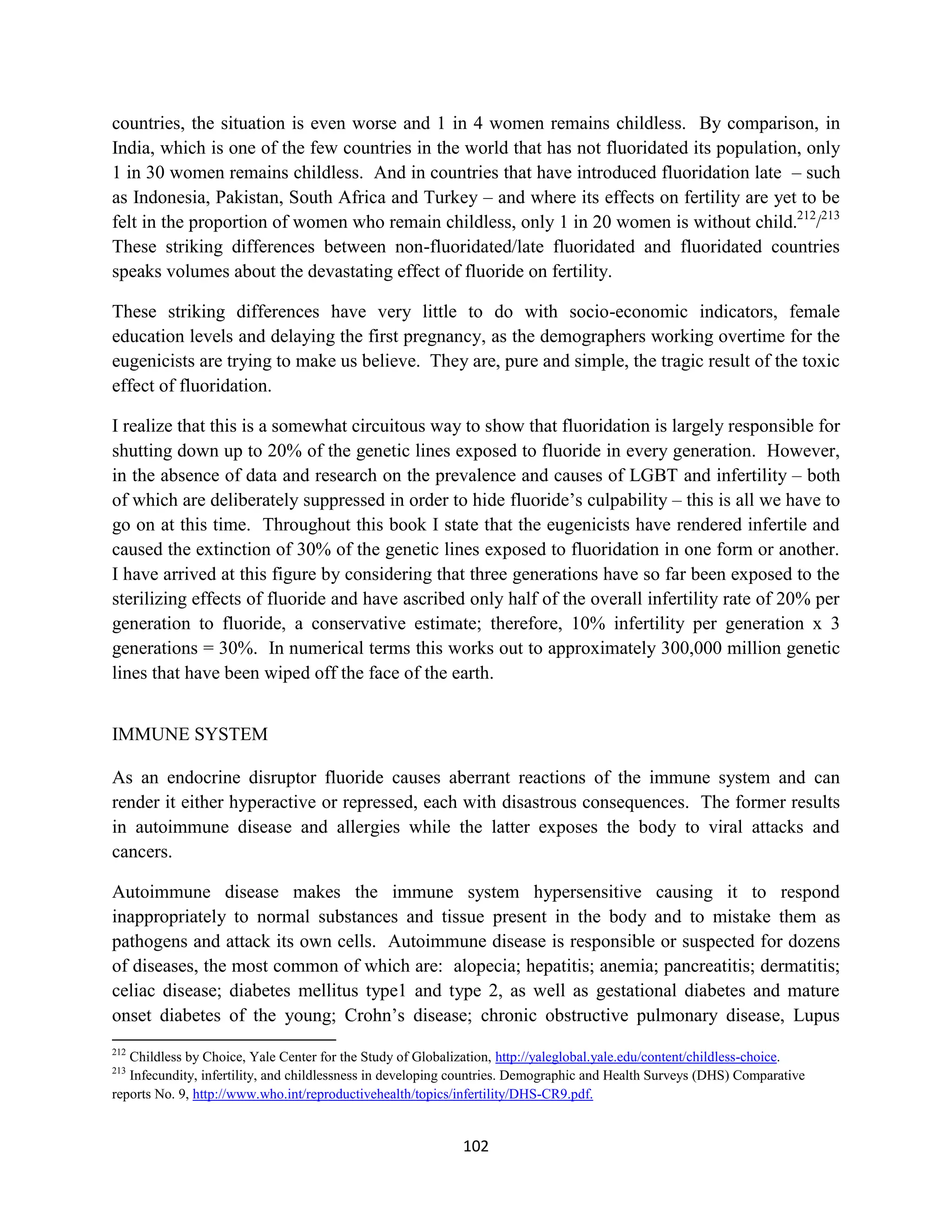 countries, the situation is even worse and 1 in 4 women remains childless. By comparison, in
India, which is one of the few countries in the world that has not fluoridated its population, only
1 in 30 women remains childless. And in countries that have introduced fluoridation late – such
as Indonesia, Pakistan, South Africa and Turkey – and where its effects on fertility are yet to be
felt in the proportion of women who remain childless, only 1 in 20 women is without child.212/213
These striking differences between non-fluoridated/late fluoridated and fluoridated countries
speaks volumes about the devastating effect of fluoride on fertility.

These striking differences have very little to do with socio-economic indicators, female
education levels and delaying the first pregnancy, as the demographers working overtime for the
eugenicists are trying to make us believe. They are, pure and simple, the tragic result of the toxic
effect of fluoridation.

I realize that this is a somewhat circuitous way to show that fluoridation is largely responsible for
shutting down up to 20% of the genetic lines exposed to fluoride in every generation. However,
in the absence of data and research on the prevalence and causes of LGBT and infertility – both
of which are deliberately suppressed in order to hide fluoride’s culpability – this is all we have to
go on at this time. Throughout this book I state that the eugenicists have rendered infertile and
caused the extinction of 30% of the genetic lines exposed to fluoridation in one form or another.
I have arrived at this figure by considering that three generations have so far been exposed to the
sterilizing effects of fluoride and have ascribed only half of the overall infertility rate of 20% per
generation to fluoride, a conservative estimate; therefore, 10% infertility per generation x 3
generations = 30%. In numerical terms this works out to approximately 300,000 million genetic
lines that have been wiped off the face of the earth.


IMMUNE SYSTEM

As an endocrine disruptor fluoride causes aberrant reactions of the immune system and can
render it either hyperactive or repressed, each with disastrous consequences. The former results
in autoimmune disease and allergies while the latter exposes the body to viral attacks and
cancers.

Autoimmune disease makes the immune system hypersensitive causing it to respond
inappropriately to normal substances and tissue present in the body and to mistake them as
pathogens and attack its own cells. Autoimmune disease is responsible or suspected for dozens
of diseases, the most common of which are: alopecia; hepatitis; anemia; pancreatitis; dermatitis;
celiac disease; diabetes mellitus type1 and type 2, as well as gestational diabetes and mature
onset diabetes of the young; Crohn’s disease; chronic obstructive pulmonary disease, Lupus
212
   Childless by Choice, Yale Center for the Study of Globalization, http://yaleglobal.yale.edu/content/childless-choice.
213
   Infecundity, infertility, and childlessness in developing countries. Demographic and Health Surveys (DHS) Comparative
reports No. 9, http://www.who.int/reproductivehealth/topics/infertility/DHS-CR9.pdf.


                                                            102
 