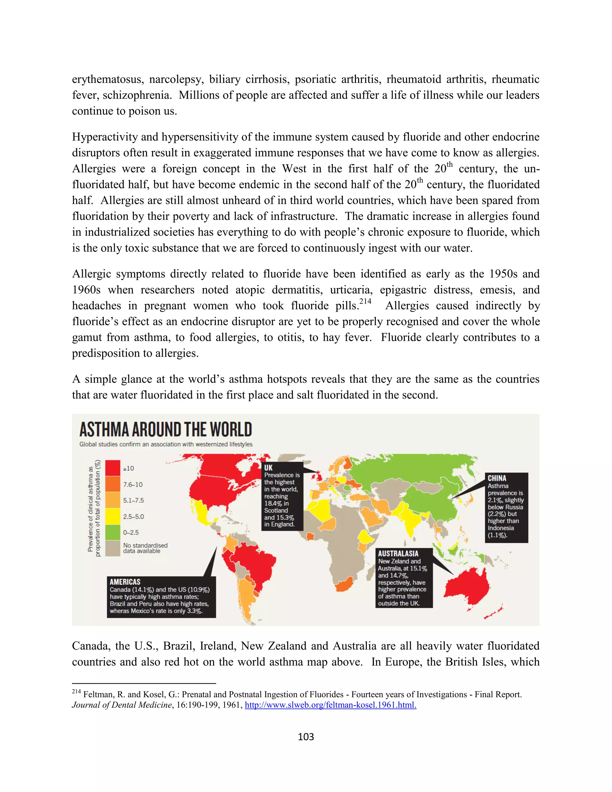 erythematosus, narcolepsy, biliary cirrhosis, psoriatic arthritis, rheumatoid arthritis, rheumatic
fever, schizophrenia. Millions of people are affected and suffer a life of illness while our leaders
continue to poison us.

Hyperactivity and hypersensitivity of the immune system caused by fluoride and other endocrine
disruptors often result in exaggerated immune responses that we have come to know as allergies.
Allergies were a foreign concept in the West in the first half of the 20th century, the un-
fluoridated half, but have become endemic in the second half of the 20th century, the fluoridated
half. Allergies are still almost unheard of in third world countries, which have been spared from
fluoridation by their poverty and lack of infrastructure. The dramatic increase in allergies found
in industrialized societies has everything to do with people’s chronic exposure to fluoride, which
is the only toxic substance that we are forced to continuously ingest with our water.

Allergic symptoms directly related to fluoride have been identified as early as the 1950s and
1960s when researchers noted atopic dermatitis, urticaria, epigastric distress, emesis, and
headaches in pregnant women who took fluoride pills.214 Allergies caused indirectly by
fluoride’s effect as an endocrine disruptor are yet to be properly recognised and cover the whole
gamut from asthma, to food allergies, to otitis, to hay fever. Fluoride clearly contributes to a
predisposition to allergies.

A simple glance at the world’s asthma hotspots reveals that they are the same as the countries
that are water fluoridated in the first place and salt fluoridated in the second.




Canada, the U.S., Brazil, Ireland, New Zealand and Australia are all heavily water fluoridated
countries and also red hot on the world asthma map above. In Europe, the British Isles, which

214
   Feltman, R. and Kosel, G.: Prenatal and Postnatal Ingestion of Fluorides - Fourteen years of Investigations - Final Report.
Journal of Dental Medicine, 16:190-199, 1961, http://www.slweb.org/feltman-kosel.1961.html.


                                                               103
 