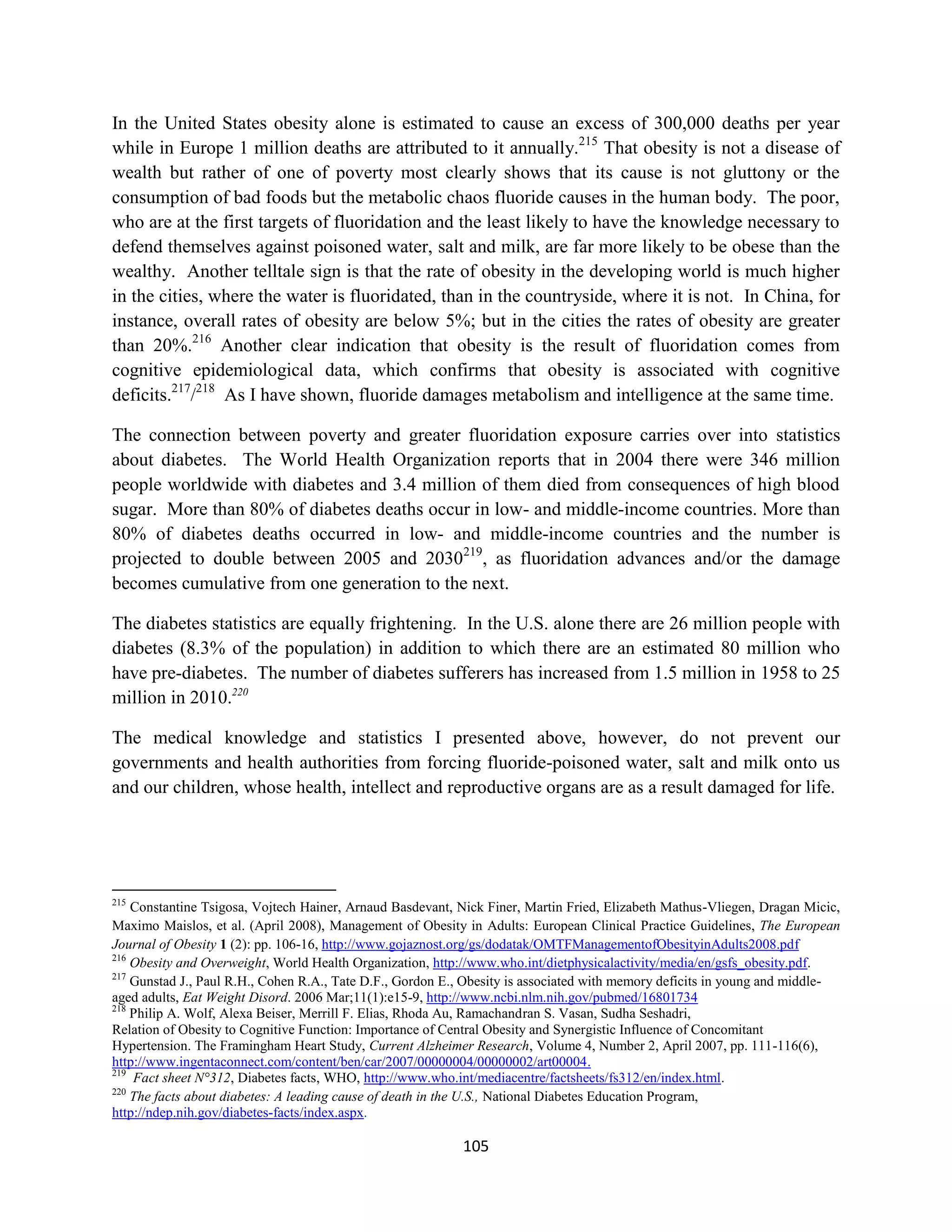 In the United States obesity alone is estimated to cause an excess of 300,000 deaths per year
while in Europe 1 million deaths are attributed to it annually.215 That obesity is not a disease of
wealth but rather of one of poverty most clearly shows that its cause is not gluttony or the
consumption of bad foods but the metabolic chaos fluoride causes in the human body. The poor,
who are at the first targets of fluoridation and the least likely to have the knowledge necessary to
defend themselves against poisoned water, salt and milk, are far more likely to be obese than the
wealthy. Another telltale sign is that the rate of obesity in the developing world is much higher
in the cities, where the water is fluoridated, than in the countryside, where it is not. In China, for
instance, overall rates of obesity are below 5%; but in the cities the rates of obesity are greater
than 20%.216 Another clear indication that obesity is the result of fluoridation comes from
cognitive epidemiological data, which confirms that obesity is associated with cognitive
deficits.217/218 As I have shown, fluoride damages metabolism and intelligence at the same time.

The connection between poverty and greater fluoridation exposure carries over into statistics
about diabetes. The World Health Organization reports that in 2004 there were 346 million
people worldwide with diabetes and 3.4 million of them died from consequences of high blood
sugar. More than 80% of diabetes deaths occur in low- and middle-income countries. More than
80% of diabetes deaths occurred in low- and middle-income countries and the number is
projected to double between 2005 and 2030219, as fluoridation advances and/or the damage
becomes cumulative from one generation to the next.

The diabetes statistics are equally frightening. In the U.S. alone there are 26 million people with
diabetes (8.3% of the population) in addition to which there are an estimated 80 million who
have pre-diabetes. The number of diabetes sufferers has increased from 1.5 million in 1958 to 25
million in 2010.220

The medical knowledge and statistics I presented above, however, do not prevent our
governments and health authorities from forcing fluoride-poisoned water, salt and milk onto us
and our children, whose health, intellect and reproductive organs are as a result damaged for life.




215
    Constantine Tsigosa, Vojtech Hainer, Arnaud Basdevant, Nick Finer, Martin Fried, Elizabeth Mathus-Vliegen, Dragan Micic,
Maximo Maislos, et al. (April 2008), Management of Obesity in Adults: European Clinical Practice Guidelines, The European
Journal of Obesity 1 (2): pp. 106-16, http://www.gojaznost.org/gs/dodatak/OMTFManagementofObesityinAdults2008.pdf
216
    Obesity and Overweight, World Health Organization, http://www.who.int/dietphysicalactivity/media/en/gsfs_obesity.pdf.
217
    Gunstad J., Paul R.H., Cohen R.A., Tate D.F., Gordon E., Obesity is associated with memory deficits in young and middle-
aged adults, Eat Weight Disord. 2006 Mar;11(1):e15-9, http://www.ncbi.nlm.nih.gov/pubmed/16801734
218
    Philip A. Wolf, Alexa Beiser, Merrill F. Elias, Rhoda Au, Ramachandran S. Vasan, Sudha Seshadri,
Relation of Obesity to Cognitive Function: Importance of Central Obesity and Synergistic Influence of Concomitant
Hypertension. The Framingham Heart Study, Current Alzheimer Research, Volume 4, Number 2, April 2007, pp. 111-116(6),
http://www.ingentaconnect.com/content/ben/car/2007/00000004/00000002/art00004.
219
    Fact sheet N°312, Diabetes facts, WHO, http://www.who.int/mediacentre/factsheets/fs312/en/index.html.
220
    The facts about diabetes: A leading cause of death in the U.S., National Diabetes Education Program,
http://ndep.nih.gov/diabetes-facts/index.aspx.

                                                           105
 