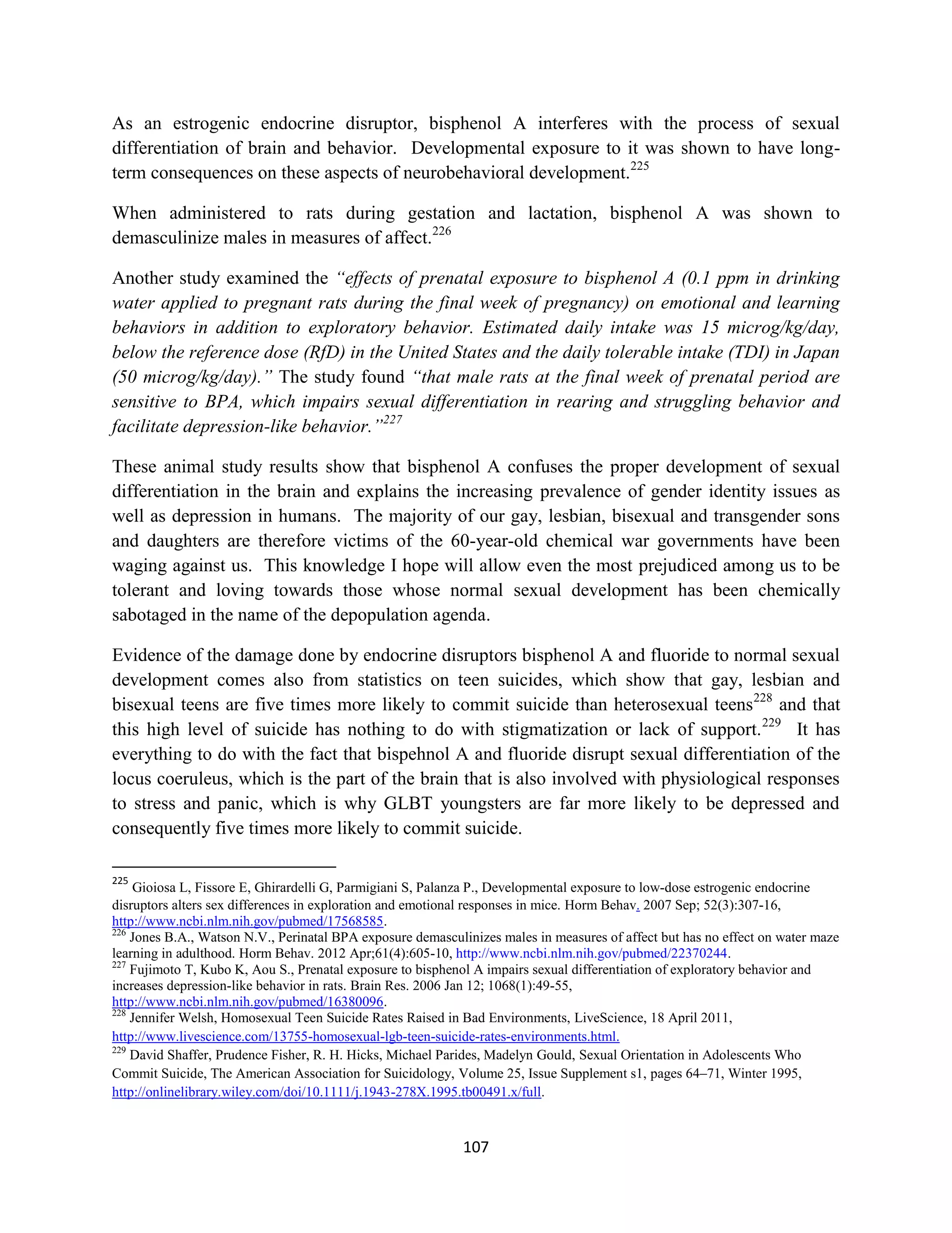 As an estrogenic endocrine disruptor, bisphenol A interferes with the process of sexual
differentiation of brain and behavior. Developmental exposure to it was shown to have long-
term consequences on these aspects of neurobehavioral development.225

When administered to rats during gestation and lactation, bisphenol A was shown to
demasculinize males in measures of affect.226

Another study examined the “effects of prenatal exposure to bisphenol A (0.1 ppm in drinking
water applied to pregnant rats during the final week of pregnancy) on emotional and learning
behaviors in addition to exploratory behavior. Estimated daily intake was 15 microg/kg/day,
below the reference dose (RfD) in the United States and the daily tolerable intake (TDI) in Japan
(50 microg/kg/day).” The study found “that male rats at the final week of prenatal period are
sensitive to BPA, which impairs sexual differentiation in rearing and struggling behavior and
facilitate depression-like behavior.”227

These animal study results show that bisphenol A confuses the proper development of sexual
differentiation in the brain and explains the increasing prevalence of gender identity issues as
well as depression in humans. The majority of our gay, lesbian, bisexual and transgender sons
and daughters are therefore victims of the 60-year-old chemical war governments have been
waging against us. This knowledge I hope will allow even the most prejudiced among us to be
tolerant and loving towards those whose normal sexual development has been chemically
sabotaged in the name of the depopulation agenda.

Evidence of the damage done by endocrine disruptors bisphenol A and fluoride to normal sexual
development comes also from statistics on teen suicides, which show that gay, lesbian and
bisexual teens are five times more likely to commit suicide than heterosexual teens228 and that
this high level of suicide has nothing to do with stigmatization or lack of support. 229 It has
everything to do with the fact that bispehnol A and fluoride disrupt sexual differentiation of the
locus coeruleus, which is the part of the brain that is also involved with physiological responses
to stress and panic, which is why GLBT youngsters are far more likely to be depressed and
consequently five times more likely to commit suicide.

225
    Gioiosa L, Fissore E, Ghirardelli G, Parmigiani S, Palanza P., Developmental exposure to low-dose estrogenic endocrine
disruptors alters sex differences in exploration and emotional responses in mice. Horm Behav. 2007 Sep; 52(3):307-16,
http://www.ncbi.nlm.nih.gov/pubmed/17568585.
226
    Jones B.A., Watson N.V., Perinatal BPA exposure demasculinizes males in measures of affect but has no effect on water maze
learning in adulthood. Horm Behav. 2012 Apr;61(4):605-10, http://www.ncbi.nlm.nih.gov/pubmed/22370244.
227
    Fujimoto T, Kubo K, Aou S., Prenatal exposure to bisphenol A impairs sexual differentiation of exploratory behavior and
increases depression-like behavior in rats. Brain Res. 2006 Jan 12; 1068(1):49-55,
http://www.ncbi.nlm.nih.gov/pubmed/16380096.
228
    Jennifer Welsh, Homosexual Teen Suicide Rates Raised in Bad Environments, LiveScience, 18 April 2011,
http://www.livescience.com/13755-homosexual-lgb-teen-suicide-rates-environments.html.
229
    David Shaffer, Prudence Fisher, R. H. Hicks, Michael Parides, Madelyn Gould, Sexual Orientation in Adolescents Who
Commit Suicide, The American Association for Suicidology, Volume 25, Issue Supplement s1, pages 64–71, Winter 1995,
http://onlinelibrary.wiley.com/doi/10.1111/j.1943-278X.1995.tb00491.x/full.



                                                            107
 