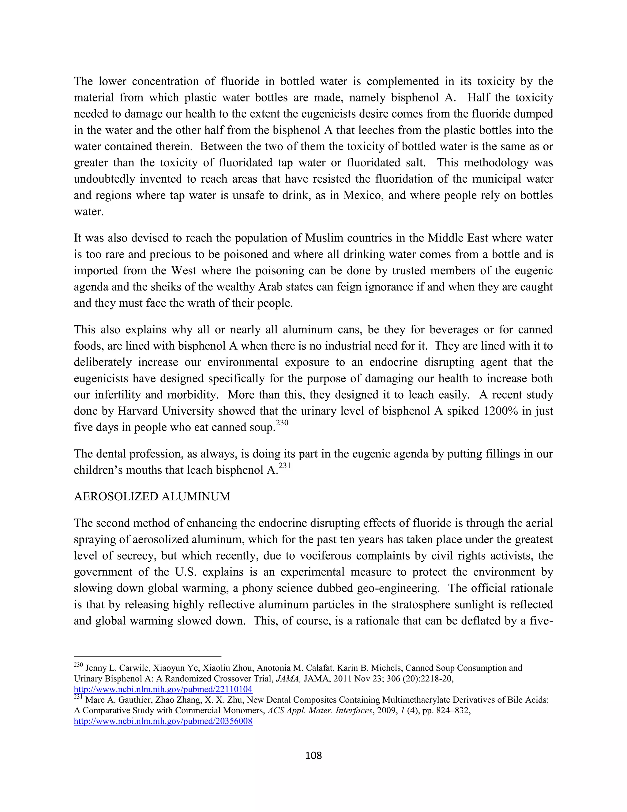 The lower concentration of fluoride in bottled water is complemented in its toxicity by the
material from which plastic water bottles are made, namely bisphenol A. Half the toxicity
needed to damage our health to the extent the eugenicists desire comes from the fluoride dumped
in the water and the other half from the bisphenol A that leeches from the plastic bottles into the
water contained therein. Between the two of them the toxicity of bottled water is the same as or
greater than the toxicity of fluoridated tap water or fluoridated salt. This methodology was
undoubtedly invented to reach areas that have resisted the fluoridation of the municipal water
and regions where tap water is unsafe to drink, as in Mexico, and where people rely on bottles
water.

It was also devised to reach the population of Muslim countries in the Middle East where water
is too rare and precious to be poisoned and where all drinking water comes from a bottle and is
imported from the West where the poisoning can be done by trusted members of the eugenic
agenda and the sheiks of the wealthy Arab states can feign ignorance if and when they are caught
and they must face the wrath of their people.

This also explains why all or nearly all aluminum cans, be they for beverages or for canned
foods, are lined with bisphenol A when there is no industrial need for it. They are lined with it to
deliberately increase our environmental exposure to an endocrine disrupting agent that the
eugenicists have designed specifically for the purpose of damaging our health to increase both
our infertility and morbidity. More than this, they designed it to leach easily. A recent study
done by Harvard University showed that the urinary level of bisphenol A spiked 1200% in just
five days in people who eat canned soup.230

The dental profession, as always, is doing its part in the eugenic agenda by putting fillings in our
children’s mouths that leach bisphenol A.231

AEROSOLIZED ALUMINUM

The second method of enhancing the endocrine disrupting effects of fluoride is through the aerial
spraying of aerosolized aluminum, which for the past ten years has taken place under the greatest
level of secrecy, but which recently, due to vociferous complaints by civil rights activists, the
government of the U.S. explains is an experimental measure to protect the environment by
slowing down global warming, a phony science dubbed geo-engineering. The official rationale
is that by releasing highly reflective aluminum particles in the stratosphere sunlight is reflected
and global warming slowed down. This, of course, is a rationale that can be deflated by a five-


230
    Jenny L. Carwile, Xiaoyun Ye, Xiaoliu Zhou, Anotonia M. Calafat, Karin B. Michels, Canned Soup Consumption and
Urinary Bisphenol A: A Randomized Crossover Trial, JAMA, JAMA, 2011 Nov 23; 306 (20):2218-20,
http://www.ncbi.nlm.nih.gov/pubmed/22110104
231
    Marc A. Gauthier, Zhao Zhang, X. X. Zhu, New Dental Composites Containing Multimethacrylate Derivatives of Bile Acids:
A Comparative Study with Commercial Monomers, ACS Appl. Mater. Interfaces, 2009, 1 (4), pp. 824–832,
http://www.ncbi.nlm.nih.gov/pubmed/20356008


                                                           108
 