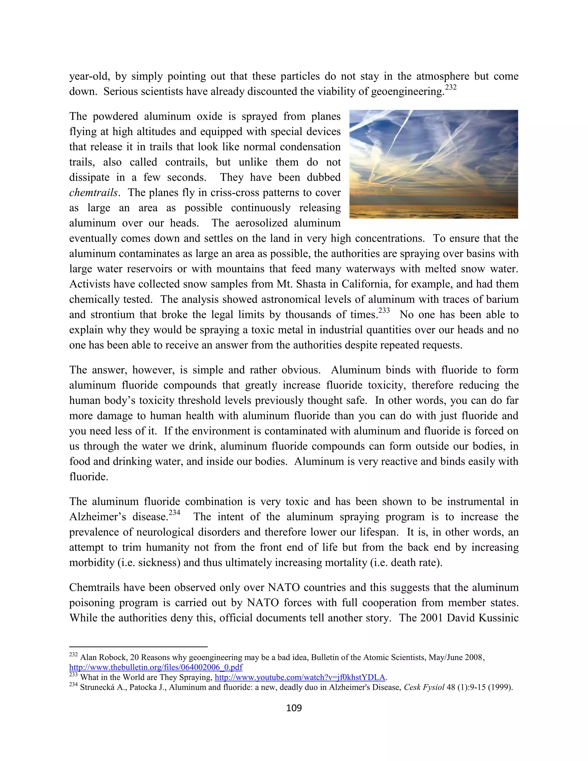 year-old, by simply pointing out that these particles do not stay in the atmosphere but come
down. Serious scientists have already discounted the viability of geoengineering.232

The powdered aluminum oxide is sprayed from planes
flying at high altitudes and equipped with special devices
that release it in trails that look like normal condensation
trails, also called contrails, but unlike them do not
dissipate in a few seconds. They have been dubbed
chemtrails. The planes fly in criss-cross patterns to cover
as large an area as possible continuously releasing
aluminum over our heads. The aerosolized aluminum
eventually comes down and settles on the land in very high concentrations. To ensure that the
aluminum contaminates as large an area as possible, the authorities are spraying over basins with
large water reservoirs or with mountains that feed many waterways with melted snow water.
Activists have collected snow samples from Mt. Shasta in California, for example, and had them
chemically tested. The analysis showed astronomical levels of aluminum with traces of barium
and strontium that broke the legal limits by thousands of times.233 No one has been able to
explain why they would be spraying a toxic metal in industrial quantities over our heads and no
one has been able to receive an answer from the authorities despite repeated requests.

The answer, however, is simple and rather obvious. Aluminum binds with fluoride to form
aluminum fluoride compounds that greatly increase fluoride toxicity, therefore reducing the
human body’s toxicity threshold levels previously thought safe. In other words, you can do far
more damage to human health with aluminum fluoride than you can do with just fluoride and
you need less of it. If the environment is contaminated with aluminum and fluoride is forced on
us through the water we drink, aluminum fluoride compounds can form outside our bodies, in
food and drinking water, and inside our bodies. Aluminum is very reactive and binds easily with
fluoride.

The aluminum fluoride combination is very toxic and has been shown to be instrumental in
Alzheimer’s disease.234 The intent of the aluminum spraying program is to increase the
prevalence of neurological disorders and therefore lower our lifespan. It is, in other words, an
attempt to trim humanity not from the front end of life but from the back end by increasing
morbidity (i.e. sickness) and thus ultimately increasing mortality (i.e. death rate).

Chemtrails have been observed only over NATO countries and this suggests that the aluminum
poisoning program is carried out by NATO forces with full cooperation from member states.
While the authorities deny this, official documents tell another story. The 2001 David Kussinic


232
    Alan Robock, 20 Reasons why geoengineering may be a bad idea, Bulletin of the Atomic Scientists, May/June 2008,
http://www.thebulletin.org/files/064002006_0.pdf
233
    What in the World are They Spraying, http://www.youtube.com/watch?v=jf0khstYDLA.
234
    Strunecká A., Patocka J., Aluminum and fluoride: a new, deadly duo in Alzheimer's Disease, Cesk Fysiol 48 (1):9-15 (1999).

                                                             109
 