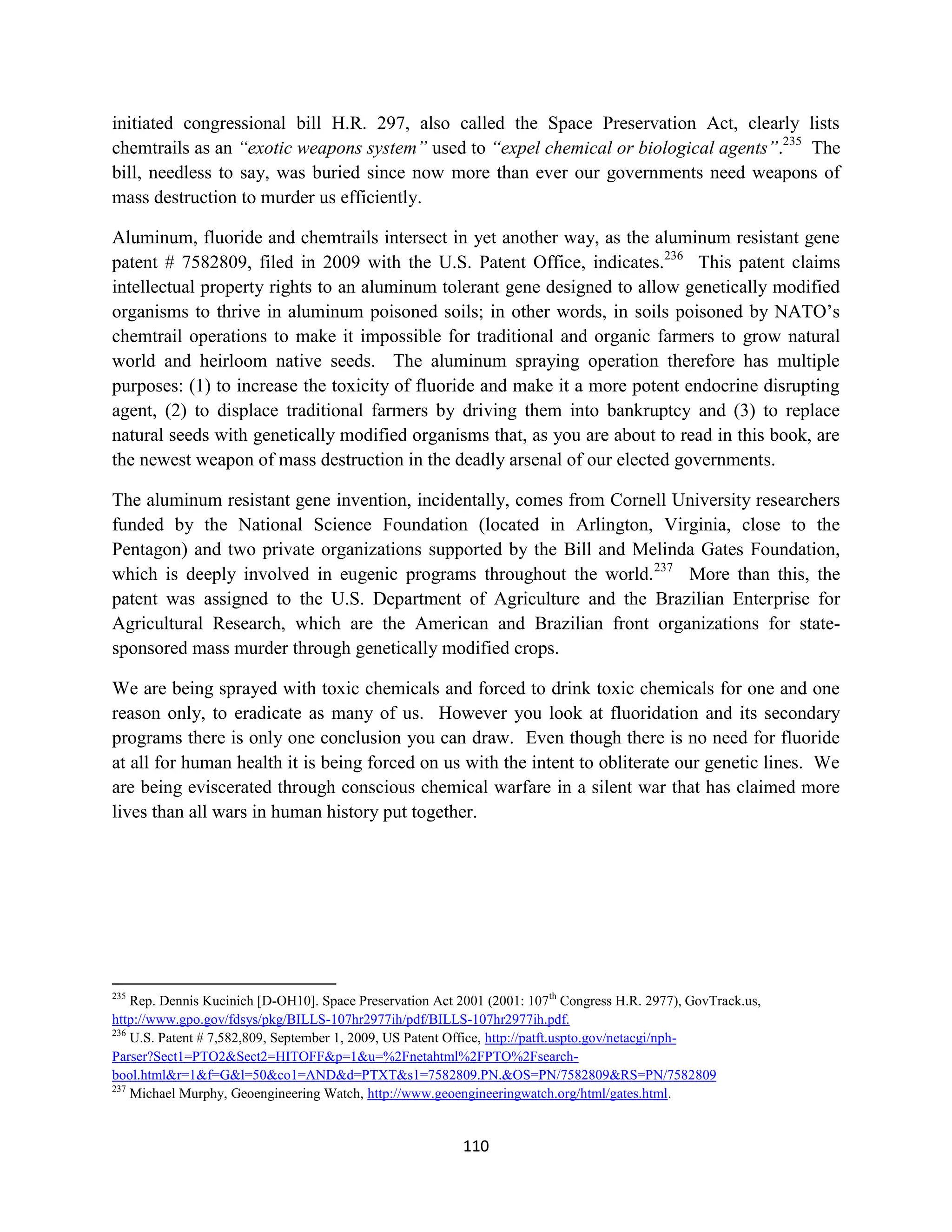 initiated congressional bill H.R. 297, also called the Space Preservation Act, clearly lists
chemtrails as an “exotic weapons system” used to “expel chemical or biological agents”.235 The
bill, needless to say, was buried since now more than ever our governments need weapons of
mass destruction to murder us efficiently.

Aluminum, fluoride and chemtrails intersect in yet another way, as the aluminum resistant gene
patent # 7582809, filed in 2009 with the U.S. Patent Office, indicates.236 This patent claims
intellectual property rights to an aluminum tolerant gene designed to allow genetically modified
organisms to thrive in aluminum poisoned soils; in other words, in soils poisoned by NATO’s
chemtrail operations to make it impossible for traditional and organic farmers to grow natural
world and heirloom native seeds. The aluminum spraying operation therefore has multiple
purposes: (1) to increase the toxicity of fluoride and make it a more potent endocrine disrupting
agent, (2) to displace traditional farmers by driving them into bankruptcy and (3) to replace
natural seeds with genetically modified organisms that, as you are about to read in this book, are
the newest weapon of mass destruction in the deadly arsenal of our elected governments.

The aluminum resistant gene invention, incidentally, comes from Cornell University researchers
funded by the National Science Foundation (located in Arlington, Virginia, close to the
Pentagon) and two private organizations supported by the Bill and Melinda Gates Foundation,
which is deeply involved in eugenic programs throughout the world. 237 More than this, the
patent was assigned to the U.S. Department of Agriculture and the Brazilian Enterprise for
Agricultural Research, which are the American and Brazilian front organizations for state-
sponsored mass murder through genetically modified crops.

We are being sprayed with toxic chemicals and forced to drink toxic chemicals for one and one
reason only, to eradicate as many of us. However you look at fluoridation and its secondary
programs there is only one conclusion you can draw. Even though there is no need for fluoride
at all for human health it is being forced on us with the intent to obliterate our genetic lines. We
are being eviscerated through conscious chemical warfare in a silent war that has claimed more
lives than all wars in human history put together.




235
    Rep. Dennis Kucinich [D-OH10]. Space Preservation Act 2001 (2001: 107th Congress H.R. 2977), GovTrack.us,
http://www.gpo.gov/fdsys/pkg/BILLS-107hr2977ih/pdf/BILLS-107hr2977ih.pdf.
236
    U.S. Patent # 7,582,809, September 1, 2009, US Patent Office, http://patft.uspto.gov/netacgi/nph-
Parser?Sect1=PTO2&Sect2=HITOFF&p=1&u=%2Fnetahtml%2FPTO%2Fsearch-
bool.html&r=1&f=G&l=50&co1=AND&d=PTXT&s1=7582809.PN.&OS=PN/7582809&RS=PN/7582809
237
    Michael Murphy, Geoengineering Watch, http://www.geoengineeringwatch.org/html/gates.html.


                                                          110
 